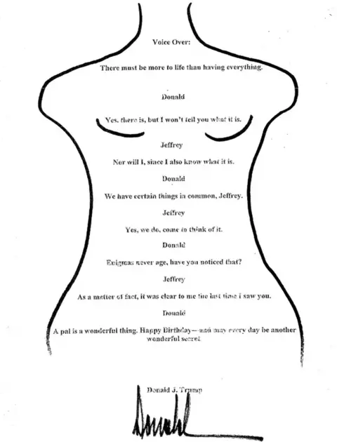Reuters A message purporting to be from Donald Trump to Jeffrey Epstein, which reads: Voice over: There must be more to life than having everything; Donald: Yes, there is, but I won’t tell you what it is; Jeffrey: Nor will I, since I also know what it is; Donald: We have certain things in common, Jeffrey; Jeffrey: Yes, we do, come to think of it; Donald: Enigmas never age, have you noticed that?; Jeffrey: As a matter of fact, it was clear to me the last time I saw you; Donald: A pal is a wonderful thing. Happy Birthday - and may every day be another wonderful secret. Donald J Trump.