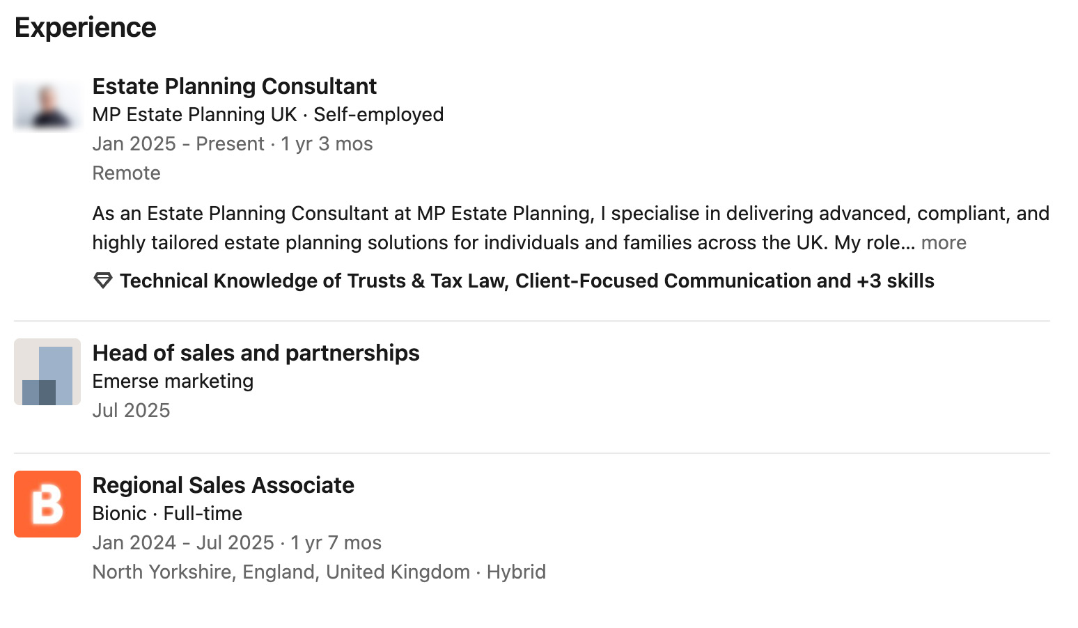 Experience
Estate Planning Consultant
a MP Estate Planning UK - Self-employed
Jan 2025 - Present - 1 yr 3 mos
Remote
As an Estate Planning Consultant at MP Estate Planning, | specialise in delivering advanced, compliant, and
highly tailored estate planning solutions for individuals and families across the UK. My role... more
9 Technical Knowledge of Trusts & Tax Law, Client-Focused Communication and +3 skills
Head of sales and partnerships
| Emerse marketing
Jul 2025
Regional Sales Associate
B Bionic - Full-time
Jan 2024 - Jul 2025-1 yr 7 mos
North Yorkshire, England, United Kingdom - Hybrid
