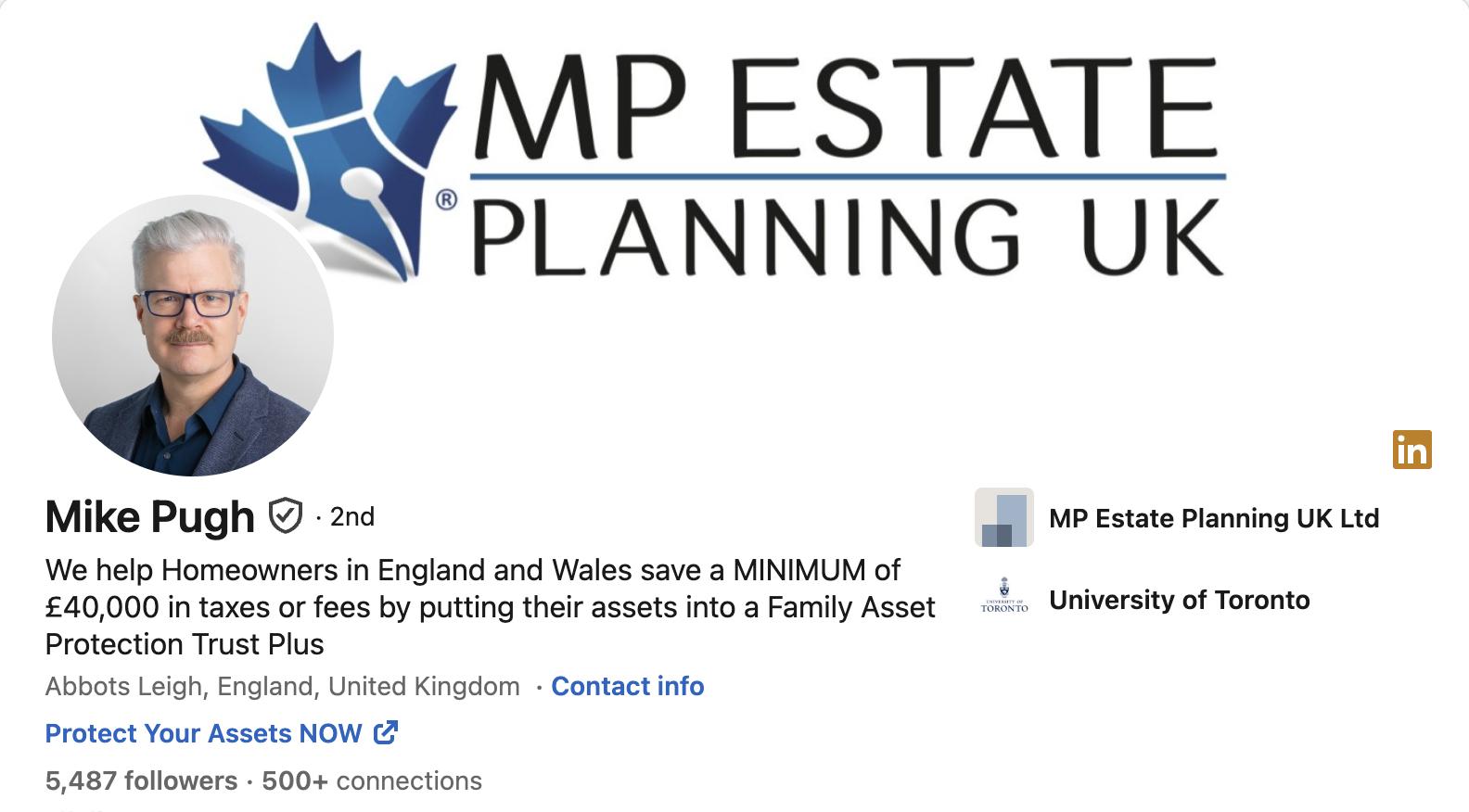 whe MP ESTATE
‘PLANNING UK
Mike Pugh © - 2nd MP Estate Planning UK Ltd
g =
We help Homeowners in England and Wales save a MINIMUM of 3 . .
£40,000 in taxes or fees by putting their assets into a Family Assets» University of Toronto
Protection Trust Plus
Abbots Leigh, England, United Kingdom - Contact info
Protect Your Assets NOW (7
5,487 followers - 500+ connections