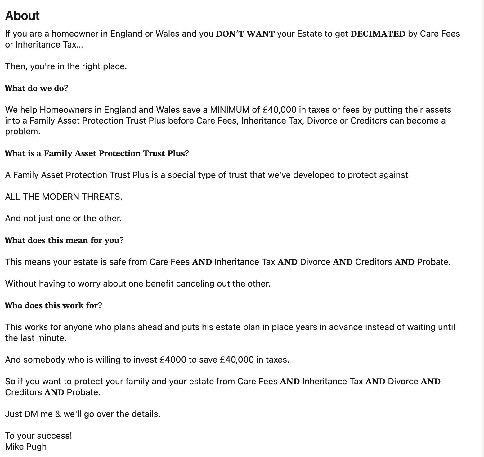 About
If you are a homeowner in England or Wales and you DON’T WANT your Estate to get DECIMATED by Care Fees
or Inheritance Tax...
Then, you're in the right place.
What do we do?
We help Homeowners in England and Wales save a MINIMUM of £40,000 in taxes or fees by putting their assets
into a Family Asset Protection Trust Plus before Care Fees, Inheritance Tax, Divorce or Creditors can become a
problem.
What is a Family Asset Protection Trust Plus?
A Family Asset Protection Trust Plus is a special type of trust that we've developed to protect against
ALL THE MODERN THREATS.
And not just one or the other.
What does this mean for you?
This means your estate is safe from Care Fees AND Inheritance Tax AND Divorce AND Creditors AND Probate.
Without having to worry about one benefit canceling out the other.
Who does this work for?
This works for anyone who plans ahead and puts his estate plan in place years in advance instead of waiting until
the last minute.
And somebody who is willing to invest £4000 to save £40,000 in taxes.
So if you want to protect your family and your estate from Care Fees AND Inheritance Tax AND Divorce AND
Creditors AND Probate.
Just DM me & we'll go over the details.
To your success!
Mike Pugh