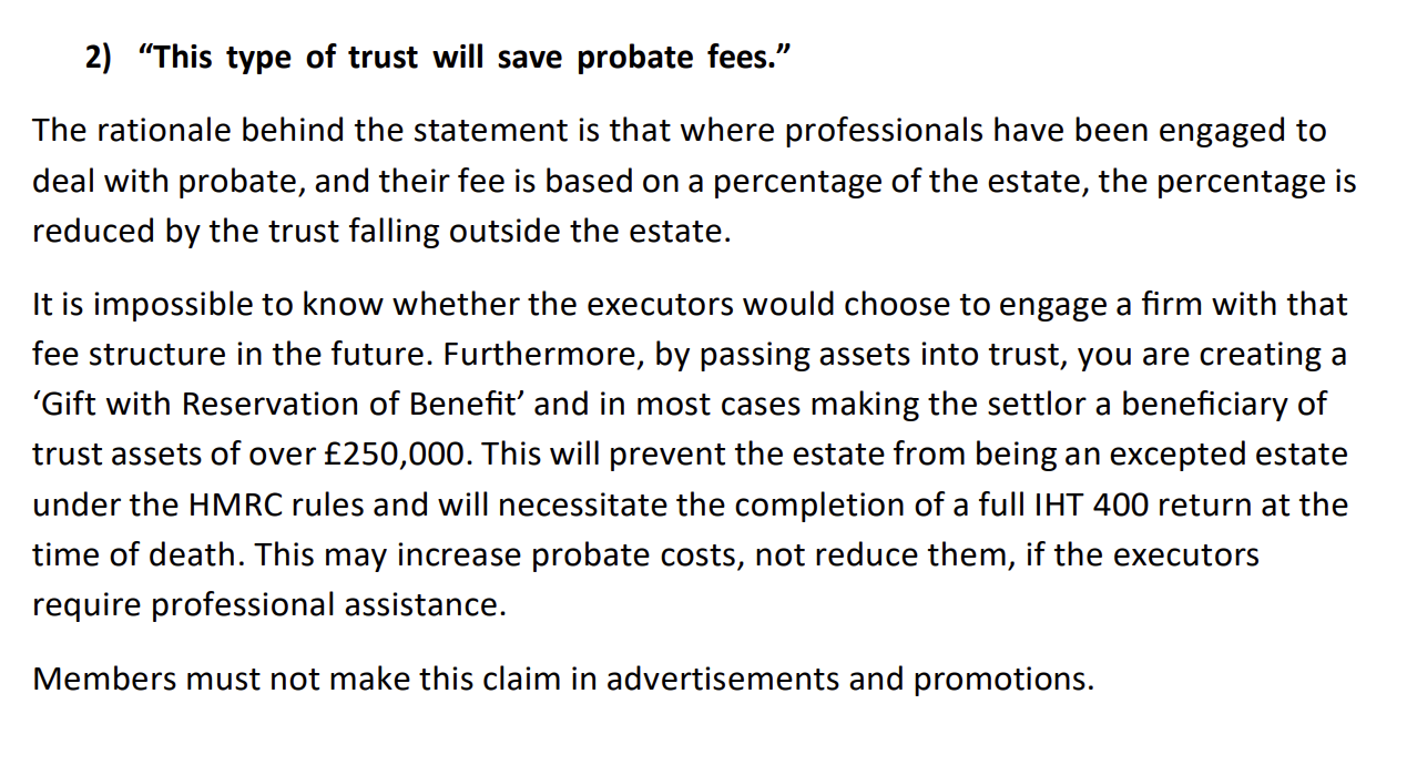 2) “This type of trust will save probate fees.”
The rationale behind the statement is that where professionals have been engaged to
deal with probate, and their fee is based on a percentage of the estate, the percentage is
reduced by the trust falling outside the estate.
[tis impossible to know whether the executors would choose to engage a firm with that
fee structure in the future. Furthermore, by passing assets into trust, you are creating a
‘Gift with Reservation of Benefit’ and in most cases making the settlor a beneficiary of
trust assets of over £250,000. This will prevent the estate from being an excepted estate
under the HMRC rules and will necessitate the completion of a full IHT 400 return at the
time of death. This may increase probate costs, not reduce them, if the executors
require professional assistance.
Members must not make this claim in advertisements and promotions.
