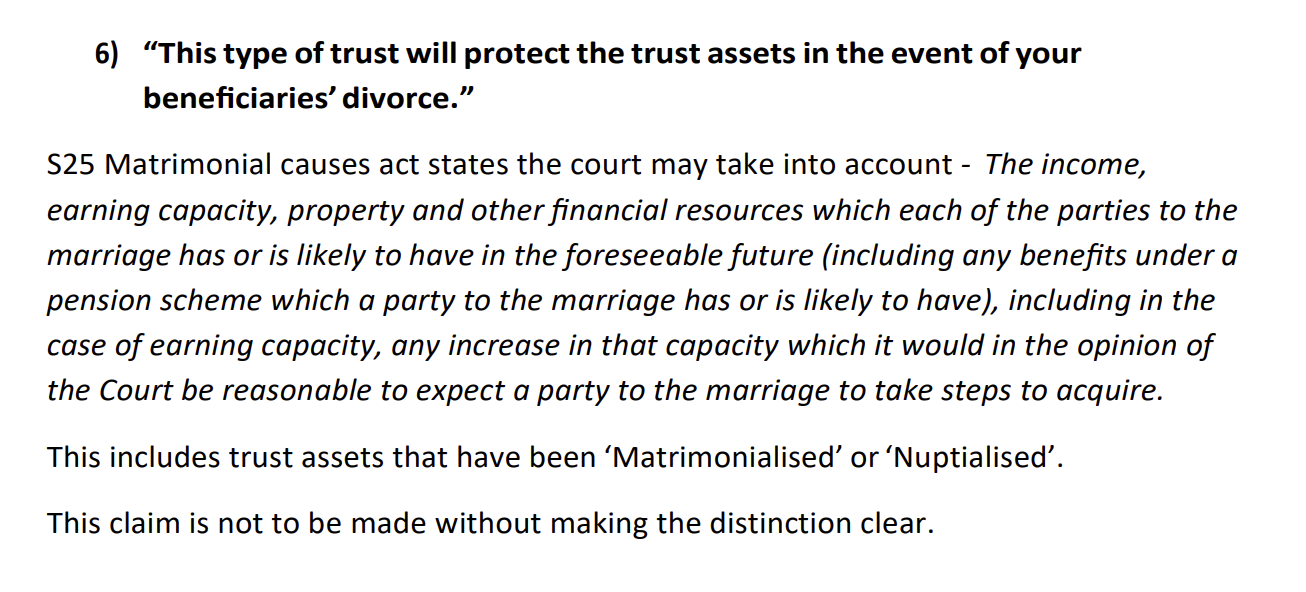 6) “This type of trust will protect the trust assets in the event of your
beneficiaries’ divorce.”
$25 Matrimonial causes act states the court may take into account - The income,
earning capacity, property and other financial resources which each of the parties to the
marriage has or is likely to have in the foreseeable future (including any benefits under a
pension scheme which a party to the marriage has or is likely to have), including in the
case of earning capacity, any increase in that capacity which it would in the opinion of
the Court be reasonable to expect a party to the marriage to take steps to acquire.
This includes trust assets that have been ‘Matrimonialised’ or ‘Nuptialised’.
This claim is not to be made without making the distinction clear.