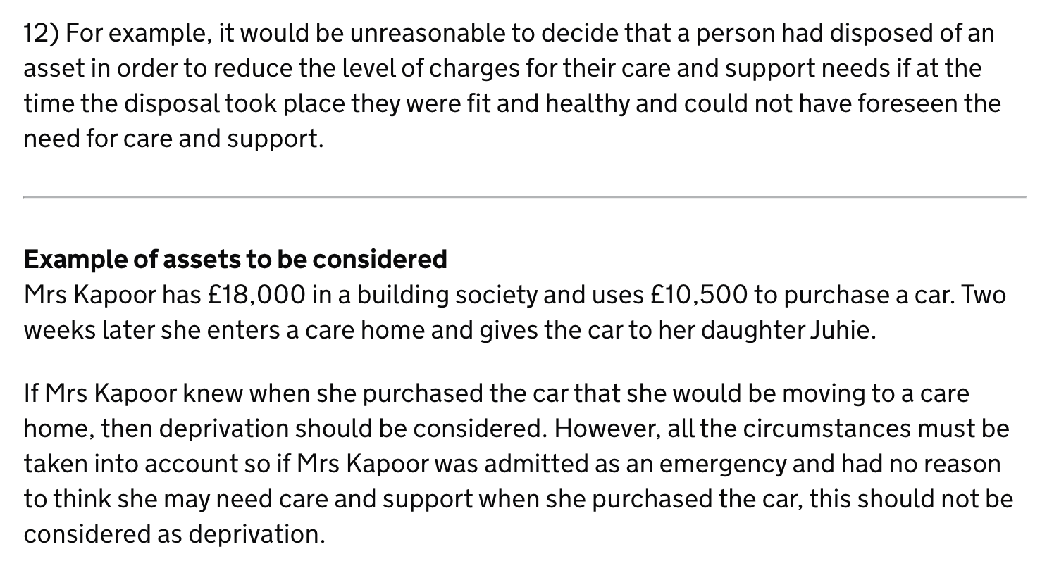 12) For example, it would be unreasonable to decide that a person had disposed of an
asset in order to reduce the level of charges for their care and support needs if at the
time the disposal took place they were fit and healthy and could not have foreseen the
need for care and support.
Example of assets to be considered
Mrs Kapoor has £18,000 in a building society and uses £10,500 to purchase a car. Two
weeks later she enters a care home and gives the car to her daughter Juhie.
lf Mrs Kapoor knew when she purchased the car that she would be moving to a care
home, then deprivation should be considered. However, all the circumstances must be
taken into account so if Mrs Kapoor was admitted as an emergency and had no reason
to think she may need care and support when she purchased the car, this should not be
considered as deprivation.