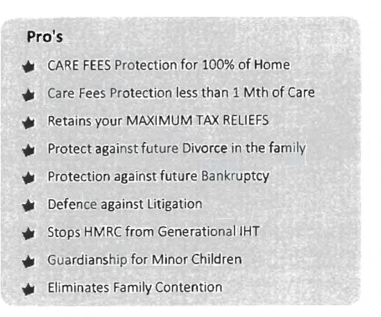 Pro's
€te €¢ €¢€ €¢ € £€ € ¢
CARE FEES Protection for 100% of Home
Care Fees Protection less than 1 Mth of Care
Retains your MAXIMUM TAX RELIEFS
Protect against future Divorce in the family
Protection against future Bankruptcy
Defence against Litigation
Stops HMRC from Generational IHT
Guardianship for Minor Children
Eliminates Family Contention