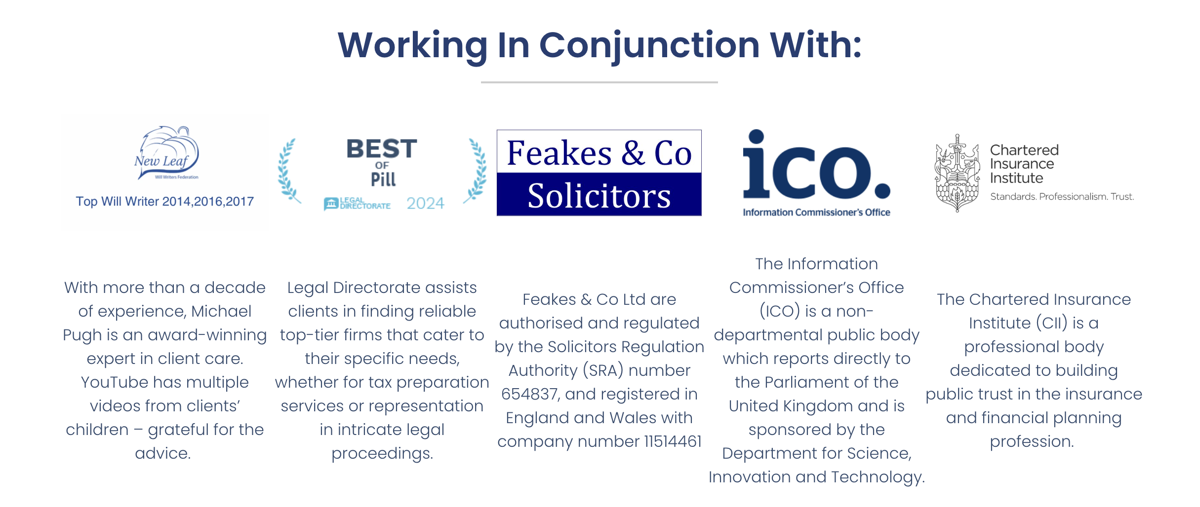 fo y
[L-ONN
New Leaf )
Top Will Writer 2014,2016,2017
With more than a decade
of experience, Michael
expert in client care.
YouTube has multiple
videos from clients’
children - grateful for the
advice.
Legal
Working In Conjunction With:
BEST
Pill
Directorate assists
clients in finding reliable
Pugh is an award-winning top-tier firms that cater to
the
ir specific needs,
whether for tax preparation
services or representation
in intricate legal
proceedings.
chartered
nsurance
2% Institute
Standards. Professior alism. “rust
Feakes & Co icO
e
Information Commissioner's Office
The Information
Commissioner's Office
(ICO) is a non-
departmental public body
which reports directly to
the Parliament of the
United Kingdom and is
sponsored by the
Department for Science,
Innovation and Technology.
Feakes & Co Ltd are
authorised and regulated
by the Solicitors Regulation
Authority (SRA) number
654837, and registered in
England and Wales with
company number 11514461
The Chartered Insurance
Institute (Cll) is a
professional body
dedicated to building
public trust in the insurance
and financial planning
profession.