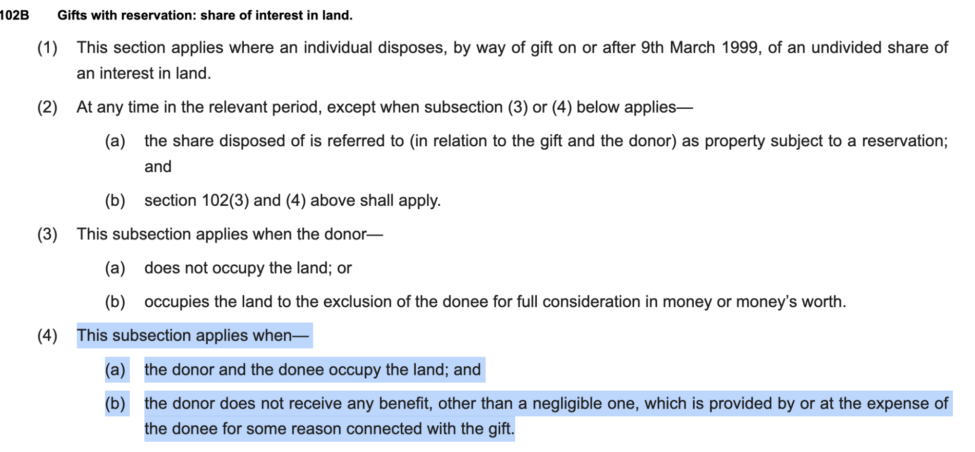 102B Gifts with reservation: share of interest in land.
(1) This section applies where an individual disposes, by way of gift on or after 9th March 1999, of an undivided share of
an interest in land.
(2) At any time in the relevant period, except when subsection (3) or (4) below applies—
(a) the share disposed of is referred to (in relation to the gift and the donor) as property subject to a reservation;
and
(b) section 102(3) and (4) above shall apply.
(3) This subsection applies when the donor—
(a) does not occupy the land; or
(b) occupies the land to the exclusion of the donee for full consideration in money or money’s worth.
(4) This subsection applies when—
(a) the donor and the donee occupy the land; and
(b) the donor does not receive any benefit, other than a negligible one, which is provided by or at the expense of
the donee for some reason connected with the gift.