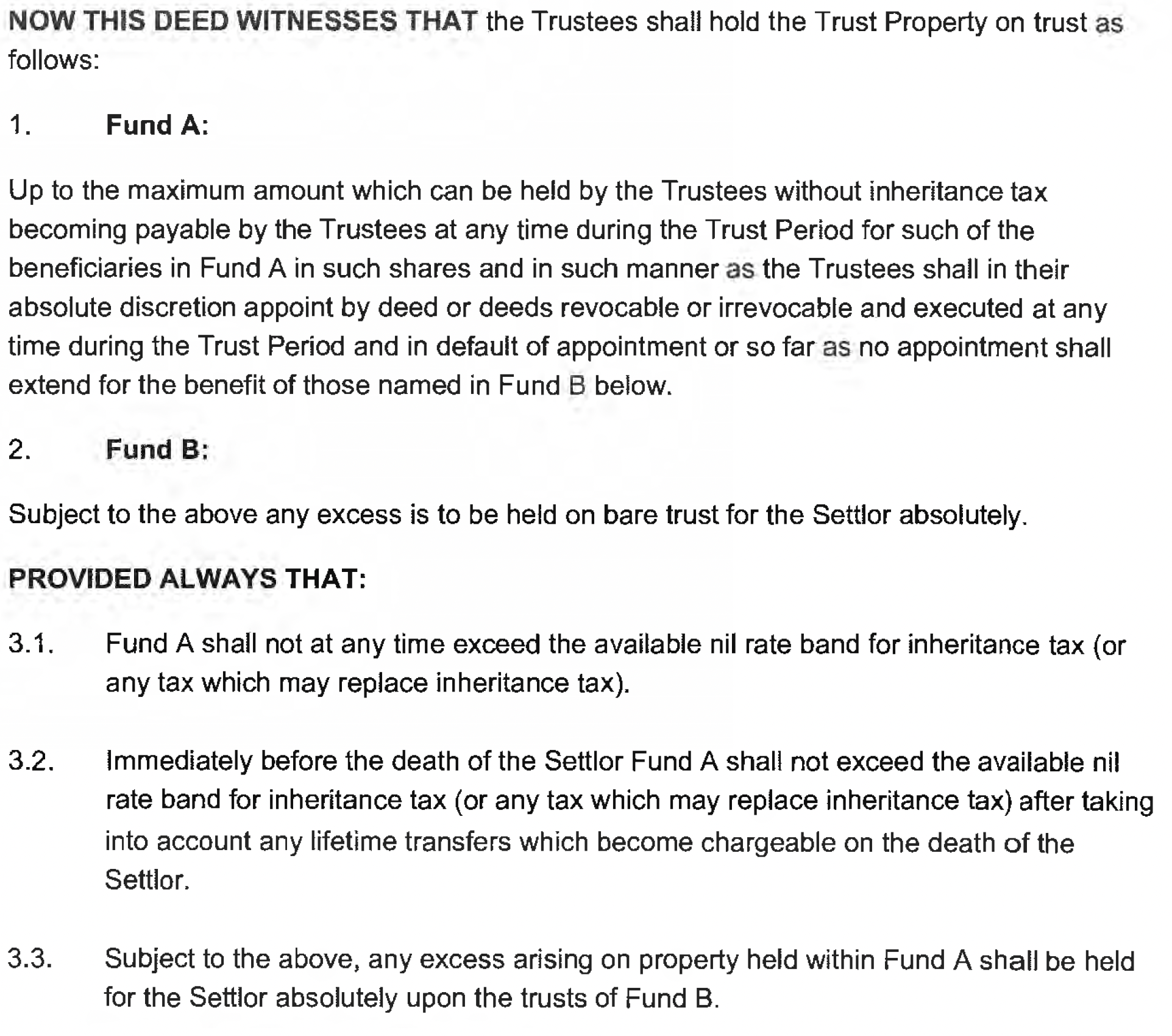 NOW THIS DEED WITNESSES THAT the Trustees shal! hold the Trust Property on trust as
follows:
1. Fund A:
Up to the maximum amount which can be held by the Trustees without inheritance tax
becoming payable by the Trustees at any time during the Trust Period for such of the
beneficiaries in Fund A in such shares and in such manner as the Trustees shail in their
absolute discretion appoint by deed or deeds revocable or irrevocable and executed at any
time during the Trust Period and in default of appointment or so far as no appointment shall
extend for the benefit of those named in Fund B below.
2. Fund B:
Subject to the above any excess is to be held on bare trust for the Settlor absolutely.
PROVIDED ALWAYS THAT:
3.1. Fund A shall not at any time exceed the available nil rate band for inheritance tax (or
any tax which may replace inheritance tax).
3.2. immediately before the death of the Settlor Fund A shall not exceed the available nil
rate band for inheritance tax (or any tax which may replace inheritance tax) after taking
into account any lifetime transfers which become chargeable on the death of the
Settlor.
3.3. Subject to the above, any excess arising on property held within Fund A shall be held
for the Settlor absolutely upon the trusts of Fund B.