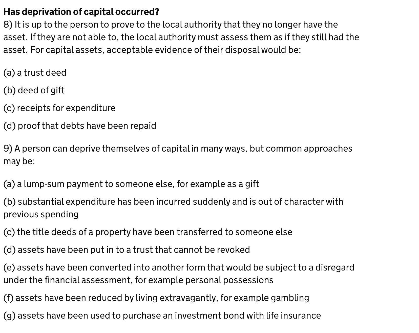 Has deprivation of capital occurred?
8) It is up to the person to prove to the local authority that they no longer have the
asset. If they are not able to, the local authority must assess them as if they still had the
asset. For capital assets, acceptable evidence of their disposal would be:
(a) a trust deed
(b) deed of gift
(c) receipts for expenditure
(d) proof that debts have been repaid
9) A person can deprive themselves of capital in many ways, but common approaches
may be:
(a) a lump-sum payment to someone else, for example as a gift
(b) substantial expenditure has been incurred suddenly and is out of character with
previous spending
(c) the title deeds of a property have been transferred to someone else
(d) assets have been put in to a trust that cannot be revoked
(e) assets have been converted into another form that would be subject to a disregard
under the financial assessment, for example personal possessions
(f) assets have been reduced by living extravagantly, for example gambling
(g) assets have been used to purchase an investment bond with life insurance