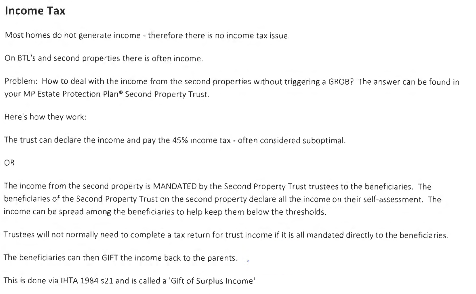 Income Tax
Most homes do not generate income - therefore there is no income tax issue.
On BTL's and second properties there is often income
Problem: How to deal with the income from the second properties without triggering a GROB? The answer can be found in
your MP Estate Protection Plan® Second Property Trust.
Here's how they work:
The trust can declare the income and pay the 45% income tax - often considered suboptimal.
OR
The income from the second property is MANDATED by the Second Property Trust trustees to the beneficiaries. The
beneficiaries of the Second Property Trust on the second property declare all the income on their self-assessment. The
income can be spread among the beneficiaries to help keep them below the thresholds.
Trustees will not normally need to complete a tax return for trust income if it is all mandated directly to the beneficiaries.
The beneficiaries can then GIFT the income back to the parents.
This is done via [HTA 1984 521 and is called a ‘Gift of Surplus Income‘