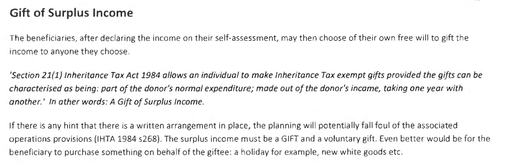 Gift of Surplus Income
The beneficiaries, after declaring the income on their self-assessment, may then choose of their own free will to gift the
income to anyone they choose.
‘Section 21(1) Inheritance Tax Act 1984 allows an individual to make Inheritance Tax exempt gifts provided the gifts can be
characterised as being: part of the donor's normal expenditure; made out of the donor's incame, taking one year with
another.’ In ather words: A Gift of Surplus Income.
If there is any hint that there is a written arrangement in place, the planning will potentially fall foul of the associated
operations provisions (IHTA 1984 $268). The surplus income must be a GIFT and a voluntary gift. Even better would be for the
beneficiary to purchase something on behalf of the giftee: a holiday for example, new white goods etc.