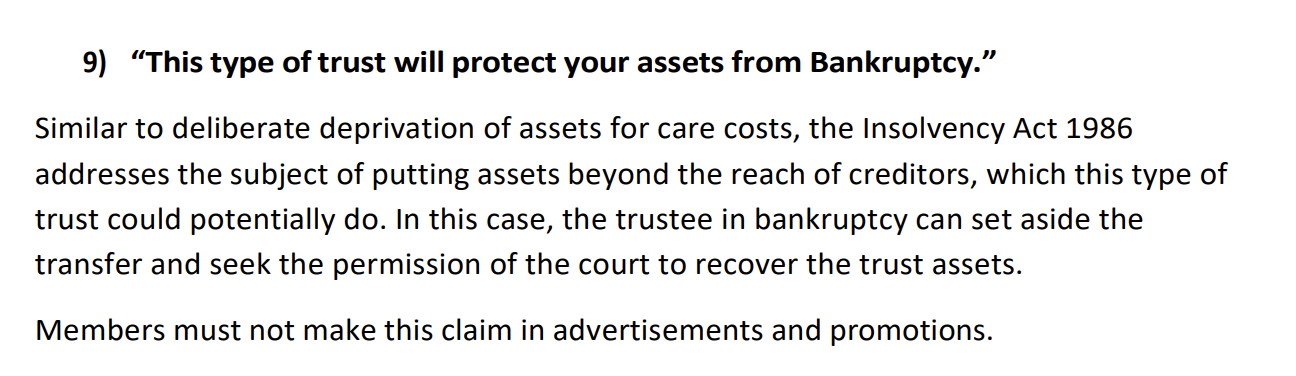 9) “This type of trust will protect your assets from Bankruptcy.”
Similar to deliberate deprivation of assets for care costs, the Insolvency Act 1986
addresses the subject of putting assets beyond the reach of creditors, which this type of
trust could potentially do. In this case, the trustee in bankruptcy can set aside the
transfer and seek the permission of the court to recover the trust assets.
Members must not make this claim in advertisements and promotions.