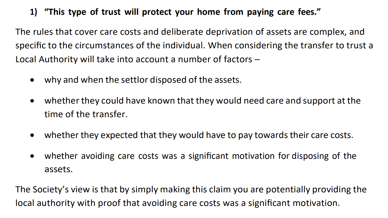 1) “This type of trust will protect your home from paying care fees.”
The rules that cover care costs and deliberate deprivation of assets are complex, and
specific to the circumstances of the individual. When considering the transfer to trust a
Local Authority will take into account a number of factors —
e why and when the settlor disposed of the assets.
@ whether they could have known that they would need care and support at the
time of the transfer.
« whether they expected that they would have to pay towards their care costs.
® whether avoiding care costs was a significant motivation for disposing of the
assets.
The Society’s view is that by simply making this claim you are potentially providing the
local authority with proof that avoiding care costs was a significant motivation.