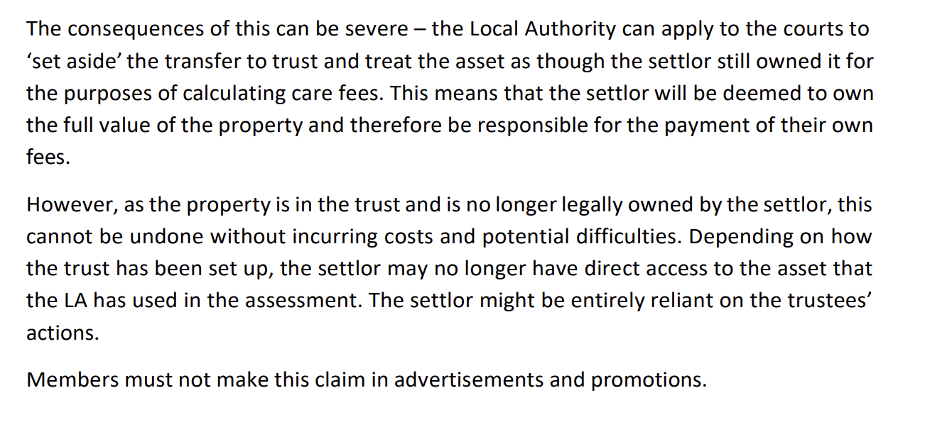 The consequences of this can be severe — the Local Authority can apply to the courts to
‘set aside’ the transfer to trust and treat the asset as though the settlor still owned it for
the purposes of calculating care fees. This means that the settlor will be deemed to own
the full value of the property and therefore be responsible for the payment of their own
fees.
However, as the property is in the trust and is no longer legally owned by the settlor, this
cannot be undone without incurring costs and potential difficulties. Depending on how
the trust has been set up, the settlor may no longer have direct access to the asset that
the LA has used in the assessment. The settlor might be entirely reliant on the trustees’
actions.
Members must not make this claim in advertisements and promotions.