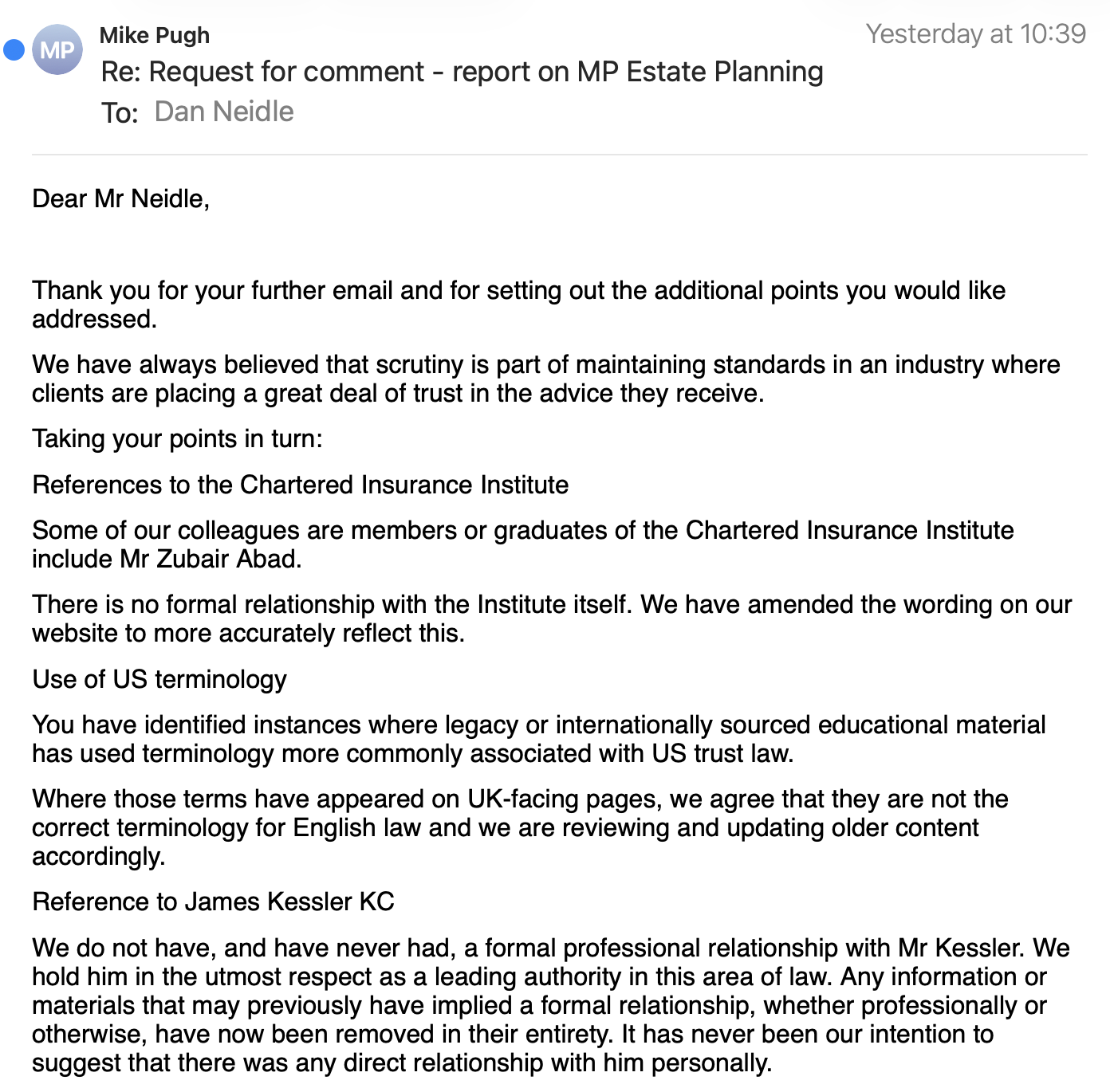 Mike Pugh Lot ag
Re: Request for comment - report on MP Estate Planning
To: Dan Neidle
Dear Mr Neidle,
Thank you for your further email and for setting out the additional points you would like
addressed.
We have always believed that scrutiny is part of maintaining standards in an industry where
clients are placing a great deal of trust in the advice they receive.
Taking your points in turn:
References to the Chartered Insurance Institute
Some of our colleagues are members or graduates of the Chartered Insurance Institute
include Mr Zubair Abad.
There is no formal relationship with the Institute itself. We have amended the wording on our
website to more accurately reflect this.
Use of US terminology
You have identified instances where legacy or internationally sourced educational material
has used terminology more commonly associated with US trust law.
Where those terms have appeared on UK-facing pages, we agree that they are not the
correct terminology for English law and we are reviewing and updating older content
accordingly.
Reference to James Kessler KC
We do not have, and have never had, a formal professional relationship with Mr Kessler. We
hold him in the utmost respect as a leading authority in this area of law. Any information or
materials that may previously have implied a formal relationship, whether professionally or
otherwise, have now been removed in their entirety. It has never been our intention to
suggest that there was any direct relationship with him personally.