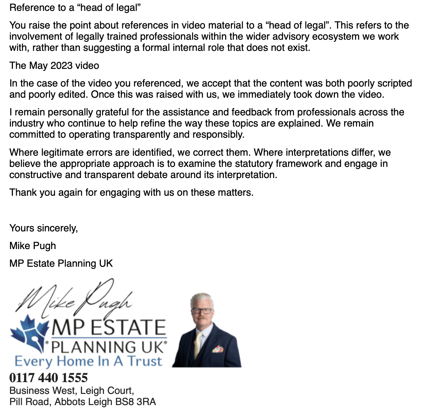 Reference to a “head of legal”
You raise the point about references in video material to a “head of legal’. This refers to the
involvement of legally trained professionals within the wider advisory ecosystem we work
with, rather than suggesting a formal internal role that does not exist.
The May 2023 video
In the case of the video you referenced, we accept that the content was both poorly scripted
and poorly edited. Once this was raised with us, we immediately took down the video.
| remain personally grateful for the assistance and feedback from professionals across the
industry who continue to help refine the way these topics are explained. We remain
committed to operating transparently and responsibly.
Where legitimate errors are identified, we correct them. Where interpretations differ, we
believe the appropriate approach is to examine the statutory framework and engage in
constructive and transparent debate around its interpretation.
Thank you again for engaging with us on these matters.
Yours sincerely,
Mike Pugh
MP Estate Planning UK
Kb. jive fie
whe MP ESTATE
“PLANNING UK’
Every Home In A Trust
0117 440 1555
Business West, Leigh Court,
Pill Road, Abbots Leigh BS8 3RA