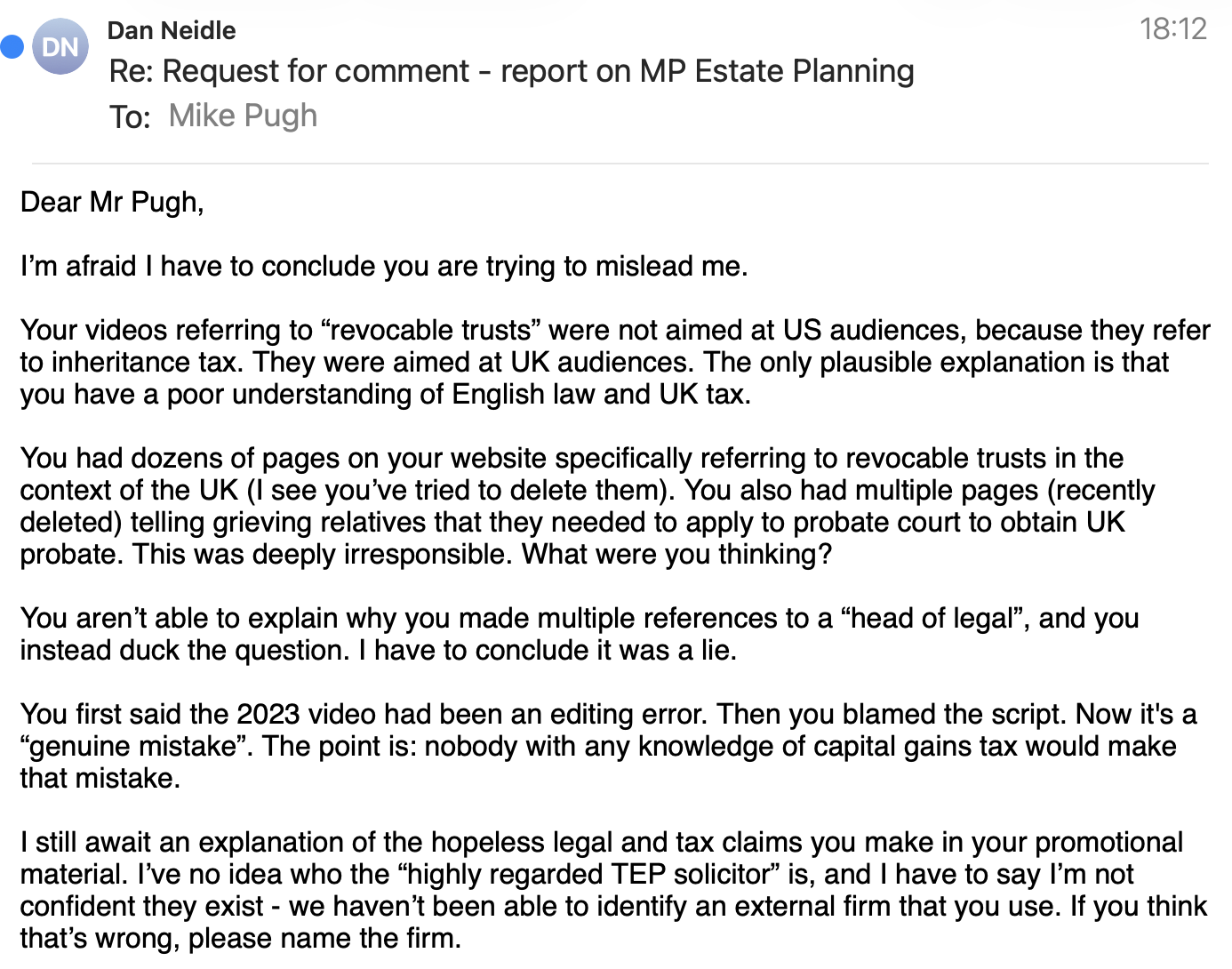 Dan Neidle
Re: Request for comment - report on MP Estate Planning
To: Mike Pugt
Dear Mr Pugh,
I’m afraid | have to conclude you are trying to mislead me.
Your videos referring to “revocable trusts” were not aimed at US audiences, because they refer
to inheritance tax. They were aimed at UK audiences. The only plausible explanation is that
you have a poor understanding of English law and UK tax.
You had dozens of pages on your website specifically referring to revocable trusts in the
context of the UK (I see you've tried to delete them). You also had multiple pages (recently
deleted) telling grieving relatives that they needed to apply to probate court to obtain UK
probate. This was deeply irresponsible. What were you thinking?
You aren’t able to explain why you made multiple references to a “head of legal”, and you
instead duck the question. | have to conclude it was a lie.
You first said the 2023 video had been an editing error. Then you blamed the script. Now it's a
“genuine mistake’. The point is: nobody with any knowledge of capital gains tax would make
that mistake.
| still await an explanation of the hopeless legal and tax claims you make in your promotional
material. l’ve no idea who the “highly regarded TEP solicitor” is, and | have to say |’m not
confident they exist - we haven’t been able to identify an external firm that you use. If you think
that’s wrong, please name the firm.