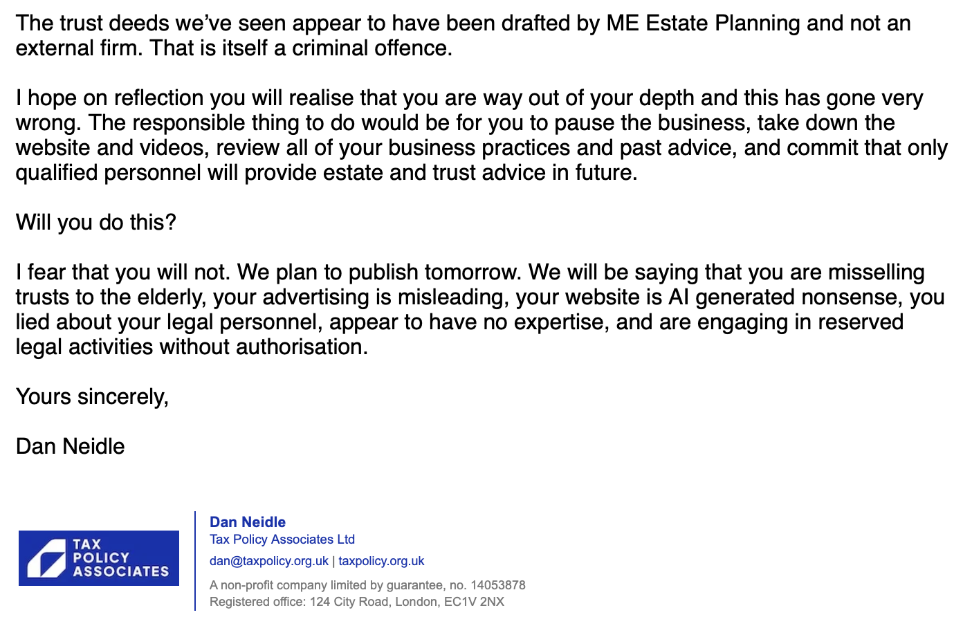 The trust deeds we’ve seen appear to have been drafted by ME Estate Planning and not an
external firm. That is itself a criminal offence.
| hope on reflection you will realise that you are way out of your depth and this has gone very
wrong. The responsible thing to do would be for you to pause the business, take down the
website and videos, review all of your business practices and past advice, and commit that only
qualified personnel will provide estate and trust advice in future.
Will you do this?
| fear that you will not. We plan to publish tomorrow. We will be saying that you are misselling
trusts to the elderly, your advertising is misleading, your website is Al generated nonsense, you
lied about your legal personnel, appear to have no expertise, and are engaging in reserved
legal activities without authorisation.
Yours sincerely,
Dan Neidle
Dan Neidle
TAX Tax Policy Associates Ltd
POLICY dan@taxpolicy.org.uk | taxpolicy.org.uk
rv ASSOCIATES Broxpoliy.org.uk | taxpoliy. org
Arnorepr company lime by quaramee ne 140153873
Repoered fie,
