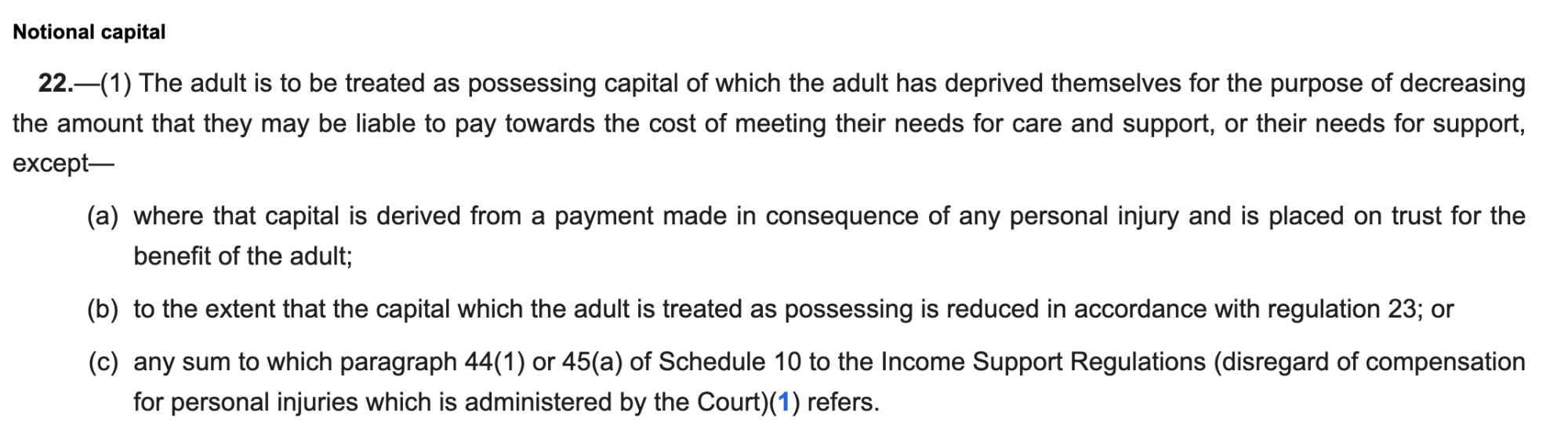 Notional capital
22.—(1) The adult is to be treated as possessing capital of which the adult has deprived themselves for the purpose of decreasing
the amount that they may be liable to pay towards the cost of meeting their needs for care and support, or their needs for support,
except—
(a) where that capital is derived from a payment made in consequence of any personal injury and is placed on trust for the
benefit of the adult;
(b) to the extent that the capital which the adult is treated as possessing is reduced in accordance with regulation 23; or
(c) any sum to which paragraph 44(1) or 45(a) of Schedule 10 to the Income Support Regulations (disregard of compensation
for personal injuries which is administered by the Court)(1) refers.