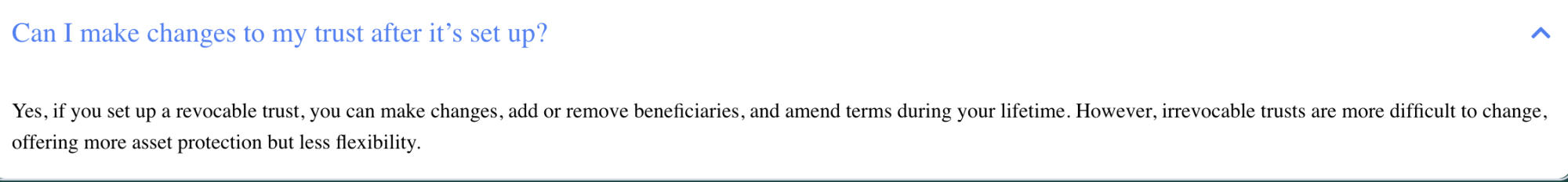 Can I make changes to my trust after it’s set up? a
Yes, if you set up a revocable trust, you can make changes, add or remove beneficiaries, and amend terms during your lifetime. However, irrevocable trusts are more difficult to change,
offering more asset protection but less flexibility.