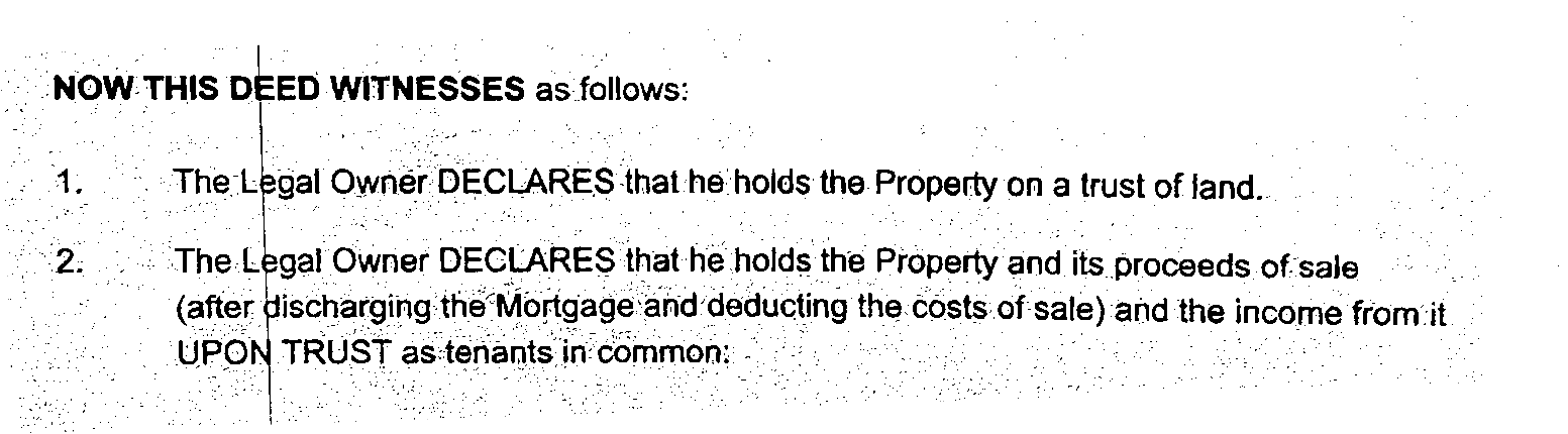 ———
_ (NOW THIS DEED WITNESSES as follows:
The: Legal Owner DECLARES ‘that he: holds the Property ona trust of fand.
‘The-Legal Owner DECLARES that he. holds the Property and its proceeds of'sale
{after ischarging: the’ Mortgage: ‘and: deducting the. Costs. of: Sale) and the j income from: it.
UPON TRUST ; as: tenants in’ common: .