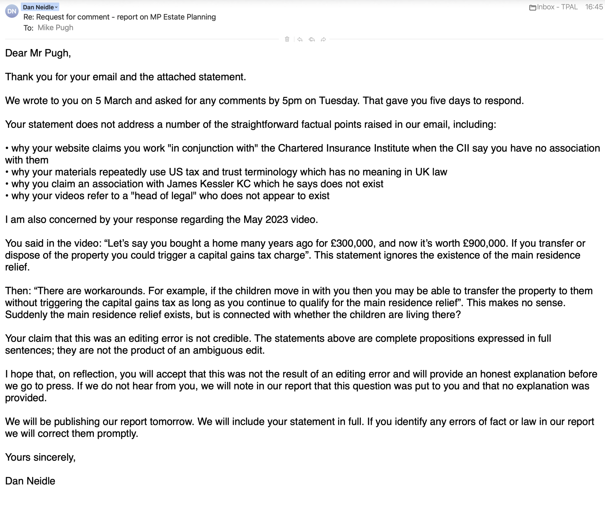 Dan Neidle~ ©
Re: Request for comment - report on MP Estate Planning
To: °°- +
Dear Mr Pugh,
Thank you for your email and the attached statement.
We wrote to you on 5 March and asked for any comments by 5pm on Tuesday. That gave you five days to respond.
Your statement does not address a number of the straightforward factual points raised in our email, including:
* why your website claims you work
