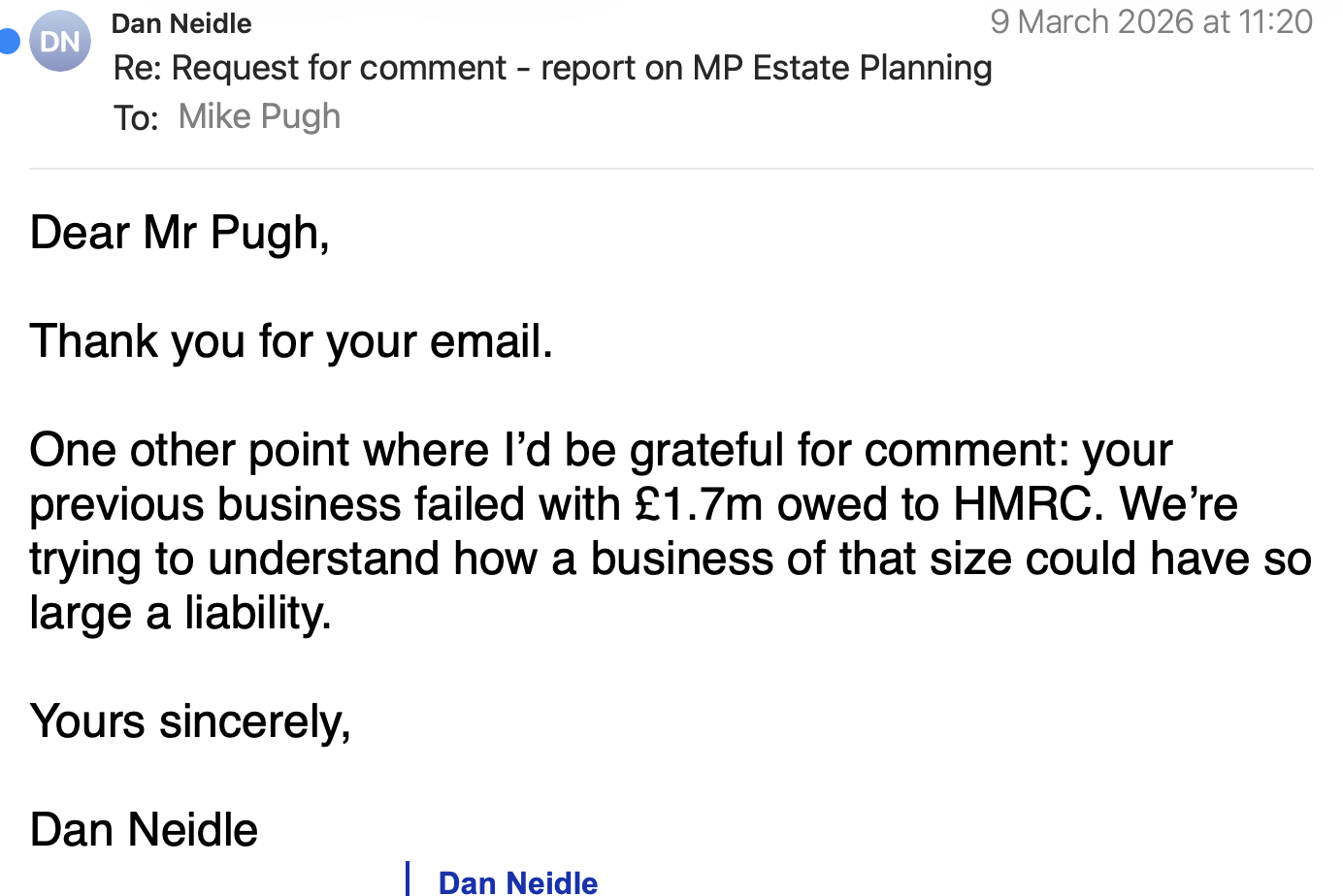 Dan Neidle
Re: Request for comment - report on MP Estate Planning
To: fltke Fue
Dear Mr Pugh,
Thank you for your email.
One other point where I’d be grateful for comment: your
previous business failed with £1.7m owed to HMRC. We’re
trying to understand how a business of that size could have so
large a liability.
Yours sincerely,
Dan Neidle
| Dan Neidle