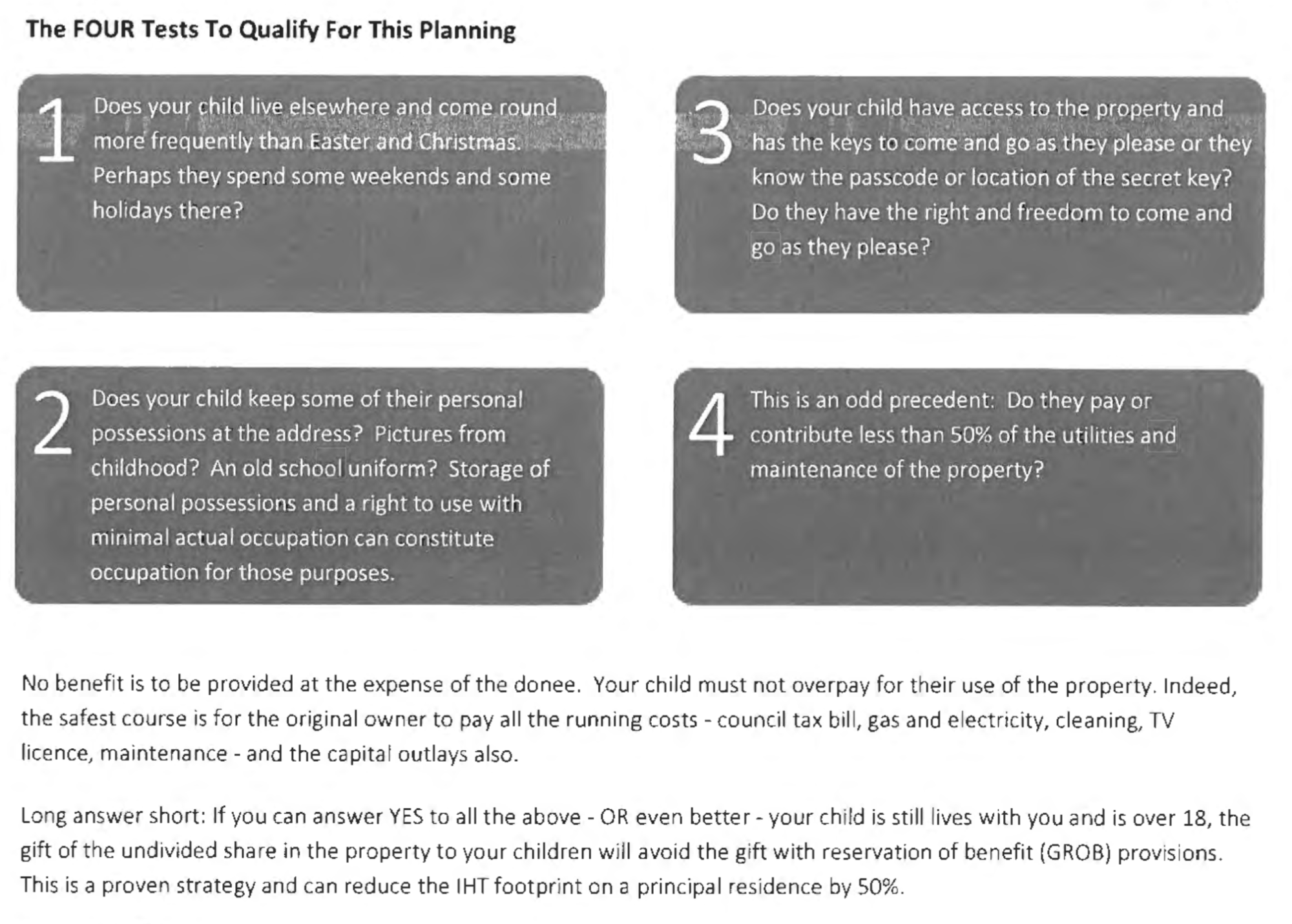 The FOUR Tests To Qualify For This Planning
Does your child live elsewhere and come round
more frequently than Easter and Christmas.
Perhaps they spend some weekends and same
holrdays there?
Does your child keep some of their personal
possessions at the address? Pictures from
childhood? An old school uniform? Storage of
personal possessions and a right to use with
minimal actual occupation can constitute
occupation for those purposes.
Does your child have access to the property and
has the keys to come and go as they please or they
know the passcode or location of the secret key?
Do they have the right and freedom to come and
go as they please?
This is an odd precedent: Do they pay or
contribute less than 50% of the utilities and
maintenance of the property?
No benefit is to be provided at the expense of the donee. Your child must not overpay for their use of the property. Indeed,
the safest course is for the original owner to pay all the running costs - council tax bill, gas and electricity, cleaning, TV
licence, maintenance - and the capitat outlays also.
Long answer short: If you can answer YES to all the above - OR even better - your child is still lives with you and is over 18, the
gift of the undivided share in the property to your children will avoid the gift with reservation of benefit (GROB) provisions.
This is a proven strategy and can reduce the IHT footprint on a principal residence by 50%.