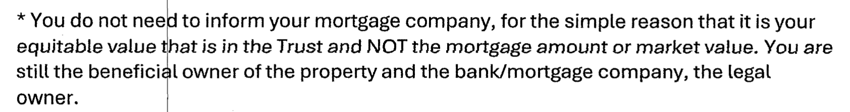 * You do not nee to inform your mortgage company, for the simple reason that it is your
equitable value that is in the Trust and NOT the mortgage amount or market value. You are
still the beneficial owner of the property and the bank/mortgage company, the legal
owner.