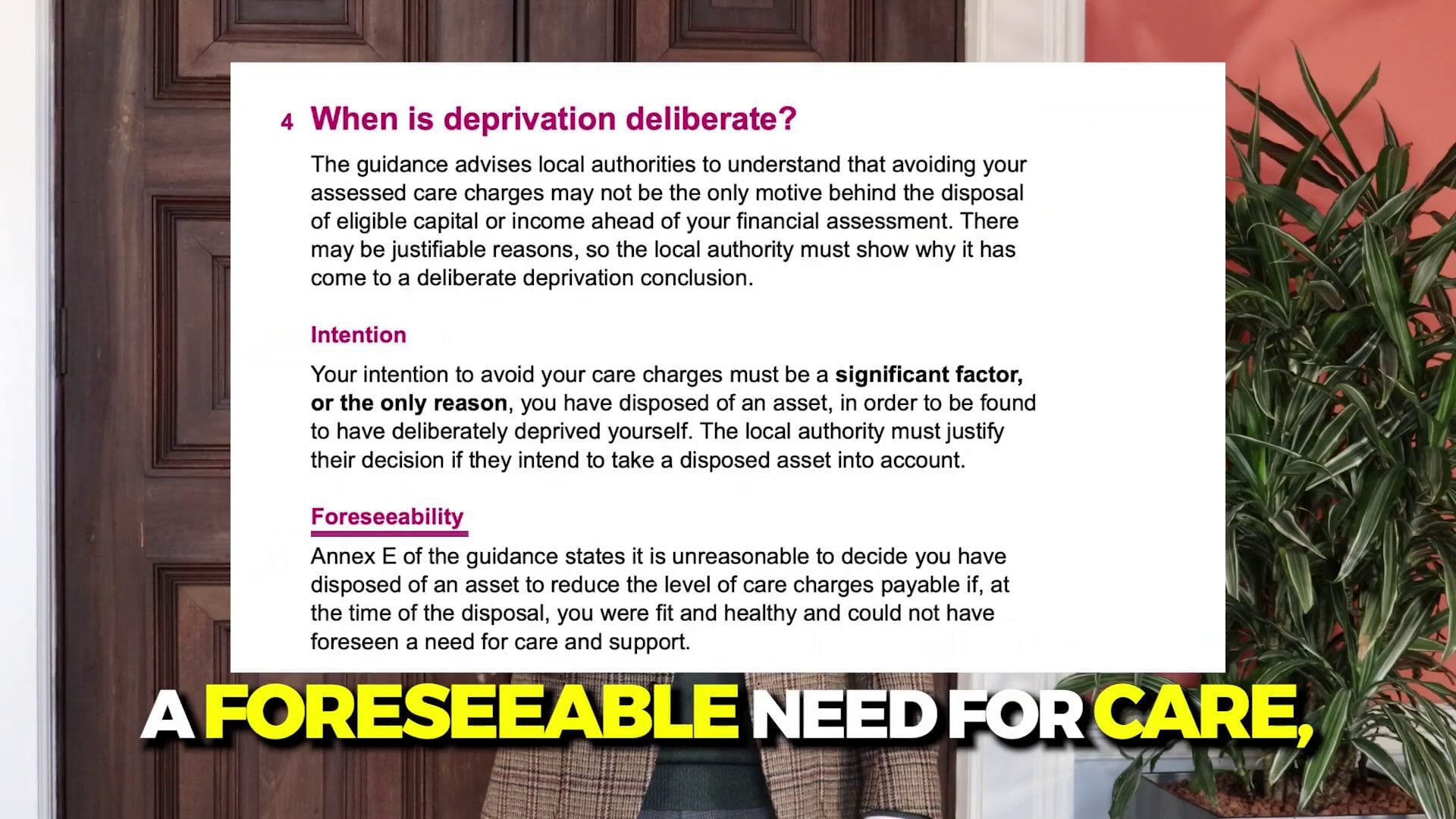 4 When is deprivation deliberate?
The guidance advises loca! authorities to understand that avoiding your
assessed care charges may not be the only motive behind the disposal
of eligible capital or income ahead of your financial assessment. There
may be justifiable reasons, so the loca! authority must show why it has
come to a deliberate deprivation conclusion.
Intention
Your intention to avoid your care charges must be a significant factor,
or the only reason, you have disposed of an asset, in order to be found
to have deliberately deprived yourself. The local authority must justify
their decision if they intend to take a disposed asset into account.
Foreseeability
Annex E of the guidance states it is unreasonable to decide you have
disposed of an asset to reduce the level of care charges payable if, at
the time of the disposal, you were fit and healthy and could not have
foreseen a need for care and support.
AFORESEEABLE NEED FOR