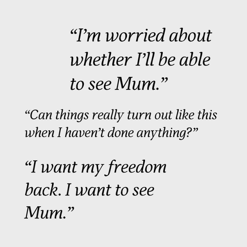 Quotes such as "I'm worried about whether I'll be able to see Mum" and "I want my freedom back".