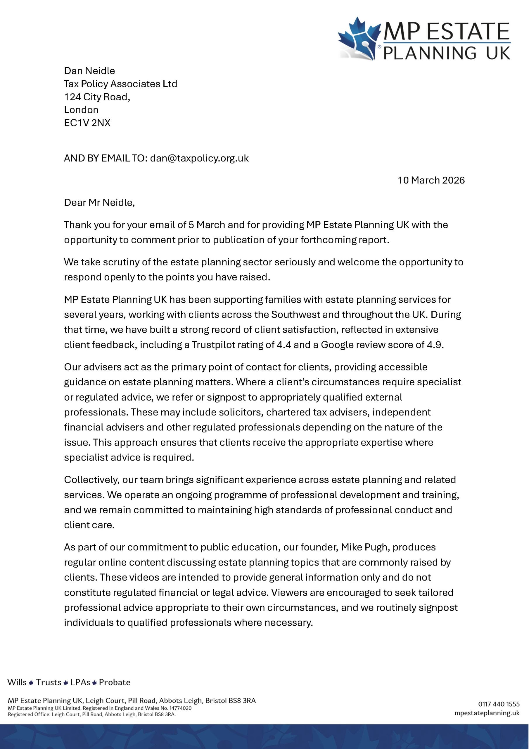 whe MP ESTATE
“PLANNING UK

Dan Neidle

Tax Policy Associates Ltd
124 City Road,

London

EC1V 2NX

AND BY EMAIL TO: dan@taxpolicy.org.uk
10 March 2026
Dear Mr Neidle,

Thank you for your email of 5 March and for providing MP Estate Planning UK with the
opportunity to comment prior to publication of your forthcoming report.

We take scrutiny of the estate planning sector seriously and welcome the opportunity to
respond openly to the points you have raised.

MP Estate Planning UK has been supporting families with estate planning services for
several years, working with clients across the Southwest and throughout the UK. During
that time, we have built a strong record of client satisfaction, reflected in extensive
client feedback, including a Trustpilot rating of 4.4 and a Google review score of 4.9.

Our advisers act as the primary point of contact for clients, providing accessible
guidance on estate planning matters. Where a client’s circumstances require specialist
or regulated advice, we refer or signpost to appropriately qualified external
professionals. These may include solicitors, chartered tax advisers, independent
financial advisers and other regulated professionals depending on the nature of the
issue. This approach ensures that clients receive the appropriate expertise where
specialist advice is required.

Collectively, our team brings significant experience across estate planning and related
services. We operate an ongoing programme of professional development and training,
and we remain committed to maintaining high standards of professional conduct and
client care.

As part of our commitment to public education, our founder, Mike Pugh, produces
regular online content discussing estate planning topics that are commonly raised by
clients. These videos are intended to provide general information only and do not
constitute regulated financial or legal advice. Viewers are encouraged to seek tailored
professional advice appropriate to their own circumstances, and we routinely signpost
individuals to qualified professionals where necessary.

Wills # Trusts # LPAs # Probate

MP Estate Planning UK, Leigh Court, Pill Road, Abbots Leigh, Bristol BS8 3RA on? 4401555
MP Estate Planning UK Limited. Registered in England and Wales No. 14774020 :
Registered Office: Leigh Court, Pill Road, Abbots Leigh, Bristol BS8 3RA mpestateplanning.uk