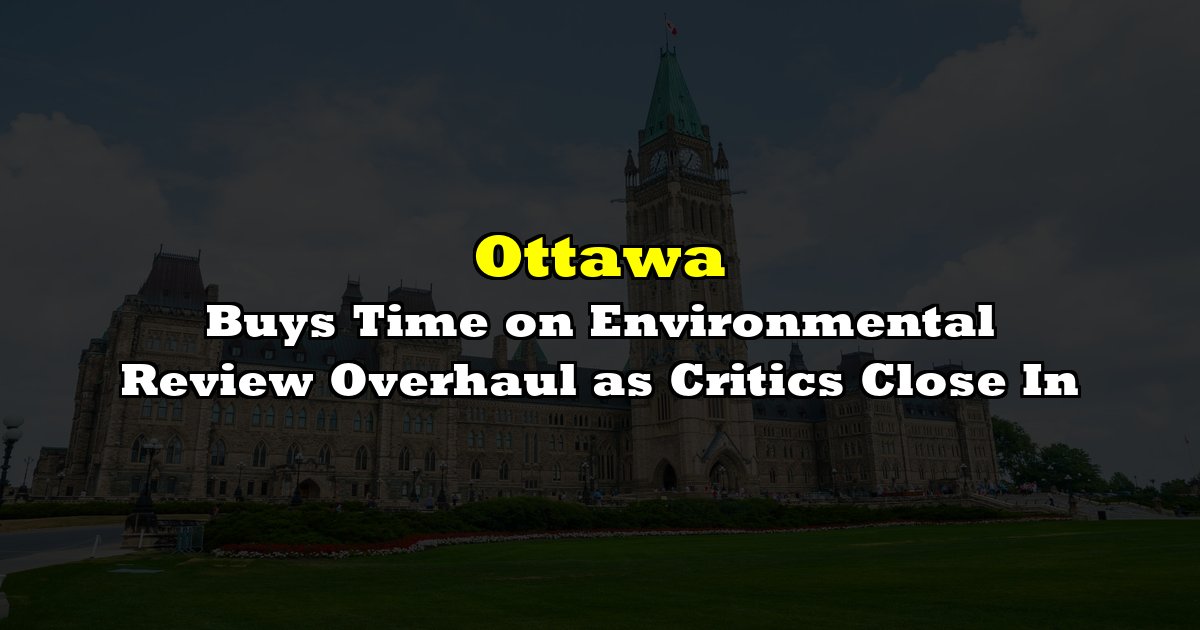 Ottawa Buys Time on Environmental Review Overhaul as Critics Close In