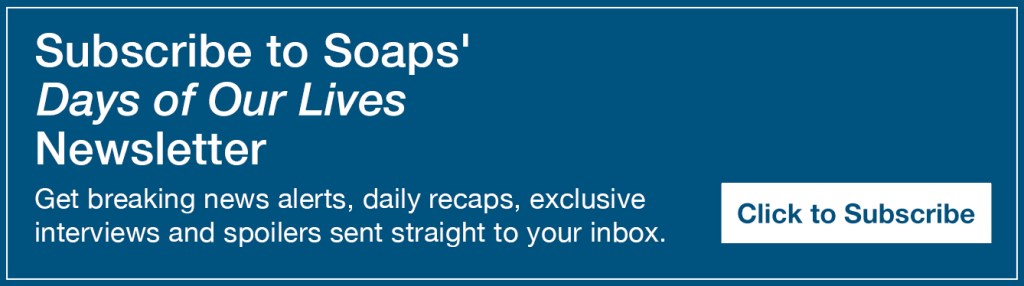 Text reads, Subscribe to Soaps' Days of Our Lives Newsletter. Get breaking news alerts, daily recaps, exclusive interviews and spoilers sent straight to your inbox https://preferences.mail.sheknows.com/soaps/preferences