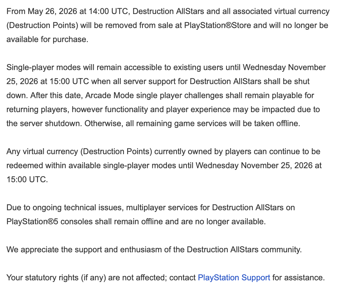 A notice about the shutdown of Destruction AllStars. The text reads: “From May 26, 2026 at 14:00 UTC, Destruction AllStars and all associated virtual currency (Destruction Points) will be removed from sale at PlayStation®Store and will no longer be available for purchase. Single-player modes will remain accessible to existing users until Wednesday November 25, 2026 at 15:00 UTC when all server support for Destruction AllStars shall be shut down. After this date, Arcade Mode single player challenges shall remain playable for returning players, however functionality and player experience may be impacted due to the server shutdown. Otherwise, all remaining game services will be taken offline. Any virtual currency (Destruction Points) currently owned by players can continue to be redeemed within available single-player modes until Wednesday November 25, 2026 at 15:00 UTC. Due to ongoing technical issues, multiplayer services for Destruction AllStars on PlayStation®5 consoles shall remain offline and are no longer available. We appreciate the support and enthusiasm of the Destruction AllStars community. Your statutory rights (if any) are not affected; contact PlayStation Support for assistance.”