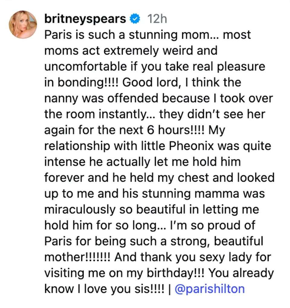 “Paris is such a stunning mom… most moms act extremely weird and uncomfortable if you take real pleasure in bonding!!!! Good lord, I think the nanny was offended because I took over the room instantly… they didn’t see her again for the next 6 hours!!!!” Spears wrote via Instagram Friday. Instagram/@britneyspears