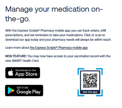 "Manage your medication on-the-go. With the Express Scripts Pharmacy mobile app, you can track orders, refill prescriptions, and set reminders to take your medications. Click or scan to download our app today and your pharmacy needs will always be within reach. Learn more about the Express Scripts Pharmacy mobile app. NEW FEATURE! You may now have access to your vaccination record with the new SMART Health Card." QR code