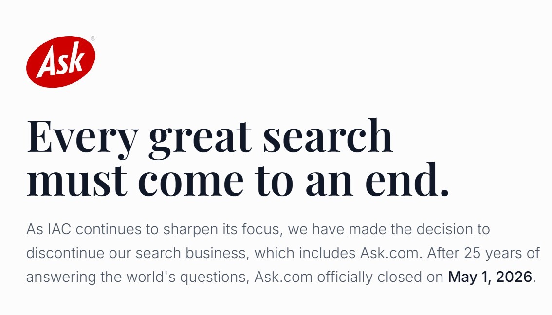 Every great search must come to an end. As IAC continues to sharpen its focus, we have made the decision to discontinue our search business, which includes Ask.com. After 25 years of answering the world’s questions, Ask.com officially closed on May 1, 2026.