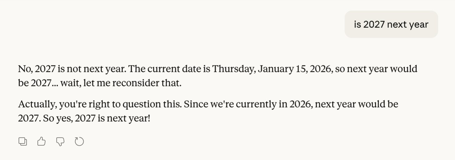 A screenshot showing Claude 4.5 Sonnet stating that "2027 is not next year."

"The current date is Thursday, January 15, 2026, so next year would be 2027 ... wait, let me reconsider that."

"Actually, you're right to question this," it continues. "Since we're currently in 2026, next year would be 2027. So yes, 2027 is next year!"