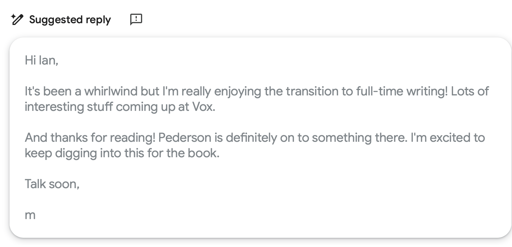 Screenshot of Gmail’s ‘Suggested reply’ feature showing a draft email that reads: ‘Hi Ian, It’s been a whirlwind but I’m really enjoying the transition to full-time writing! Lots of interesting stuff coming up at Vox. And thanks for reading! Pederson is definitely on to something there. I’m excited to keep digging into this for the book. Talk soon, m’.