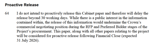 Screenshot from Cabinet paper: "I do not intend to proactively release this Cabinet paper and therefore will delay the release beyond 30 working days. While there is a public interest in the information contained within, the release of this information would undermine the Crown's commercial negotiating position during the RFP and Preferred Bidder stages of the Project's procurement. This paper, along with all other papers relating to the project will be considered for proactive release following Financial Close (expected 31 July 2026)."