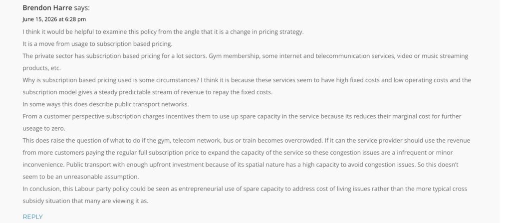 Brendon Harre's comment on our post on Labour's public transport fare cap policy. It reads: I think it would be helpful to examine this policy from the angle that it is a change in pricing strategy. It is a move from usage to subscription based pricing. The private sector has subscription based pricing for a lot sectors. Gym membership, some internet and telecommunication services, video or music streaming products, etc. Why is subscription based pricing used is some circumstances? I think it is because these services seem to have high fixed costs and low operating costs and the subscription model gives a steady predictable stream of revenue to repay the fixed costs. In some ways this does describe public transport networks. From a customer perspective subscription charges incentives them to use up spare capacity in the service because its reduces their marginal cost for further useage to zero. This does raise the question of what to do if the gym, telecom network, bus or train becomes overcrowded. If it can the service provider should use the revenue from more customers paying the regular full subscription price to expand the capacity of the service so these congestion issues are a infrequent or minor inconvenience. Public transport with enough upfront investment because of its spatial nature has a high capacity to avoid congestion issues. So this doesn’t seem to be an unreasonable assumption. In conclusion, this Labour party policy could be seen as entrepreneurial use of spare capacity to address cost of living issues rather than the more typical cross subsidy situation that many are viewing it as.