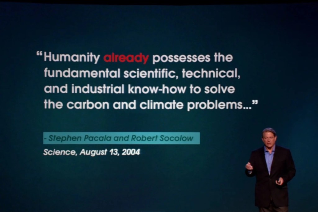 The findings of the “Wedges” paper were referenced in the conclusion of former Vice President Al Gore’s movie, “An Inconvenient Truth,” when Gore says, “We already know everything we need to know to effectively address this problem.”