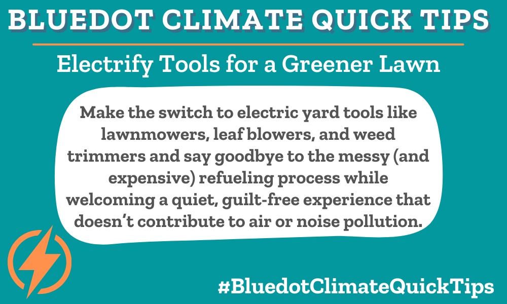 Climate Quick Tip: Electrify Tools for a Greener Lawn Make the switch to electric yard tools like lawnmowers, leaf blowers, and weed trimmers and say goodbye to the messy (and expensive) refueling process while welcoming a quiet, guilt-free experience that doesn’t contribute to air or noise pollution. Make your lawn “green", including switching to electric yard tools. These battery-powered tools don’t pollute the air or disturb your neighbors’ eardrums with excessive noise.