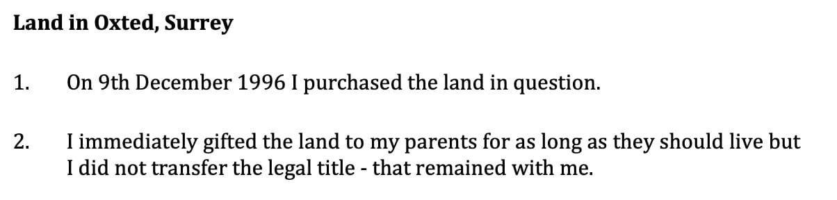 Land in Oxted, Surrey
1. On 9th December 1996 I purchased the land in question.
25 2. I immediately gifted the land to my parents for as long as they should live but I did not transfer the legal title - that remained with me