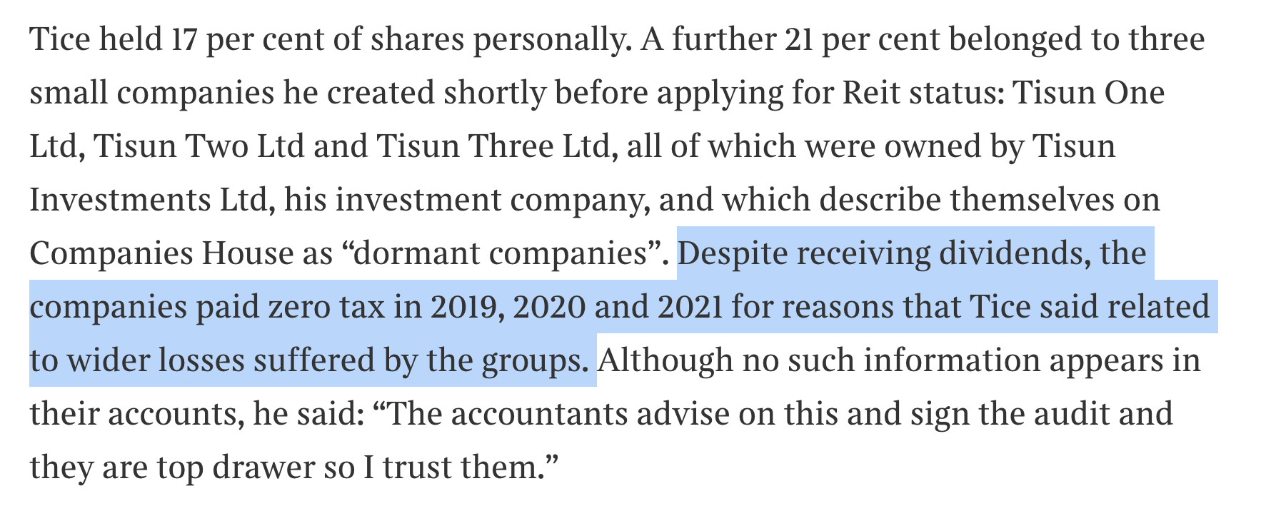 Tice held 17 per cent of shares personally. A further 21 per cent belonged to three
small companies he created shortly before applying for Reit status: Tisun One
Ltd, Tisun Two Ltd and Tisun Three Ltd, all of which were owned by Tisun
Investments Ltd, his investment company, and which describe themselves on
Companies House as “dormant companies”. Despite receiving dividends, the
companies paid zero tax in 2019, 2020 and 2021 for reasons that Tice said related
to wider losses suffered by the groups. Although no such information appears in
their accounts, he said: “The accountants advise on this and sign the audit and
they are top drawer so I trust them.”