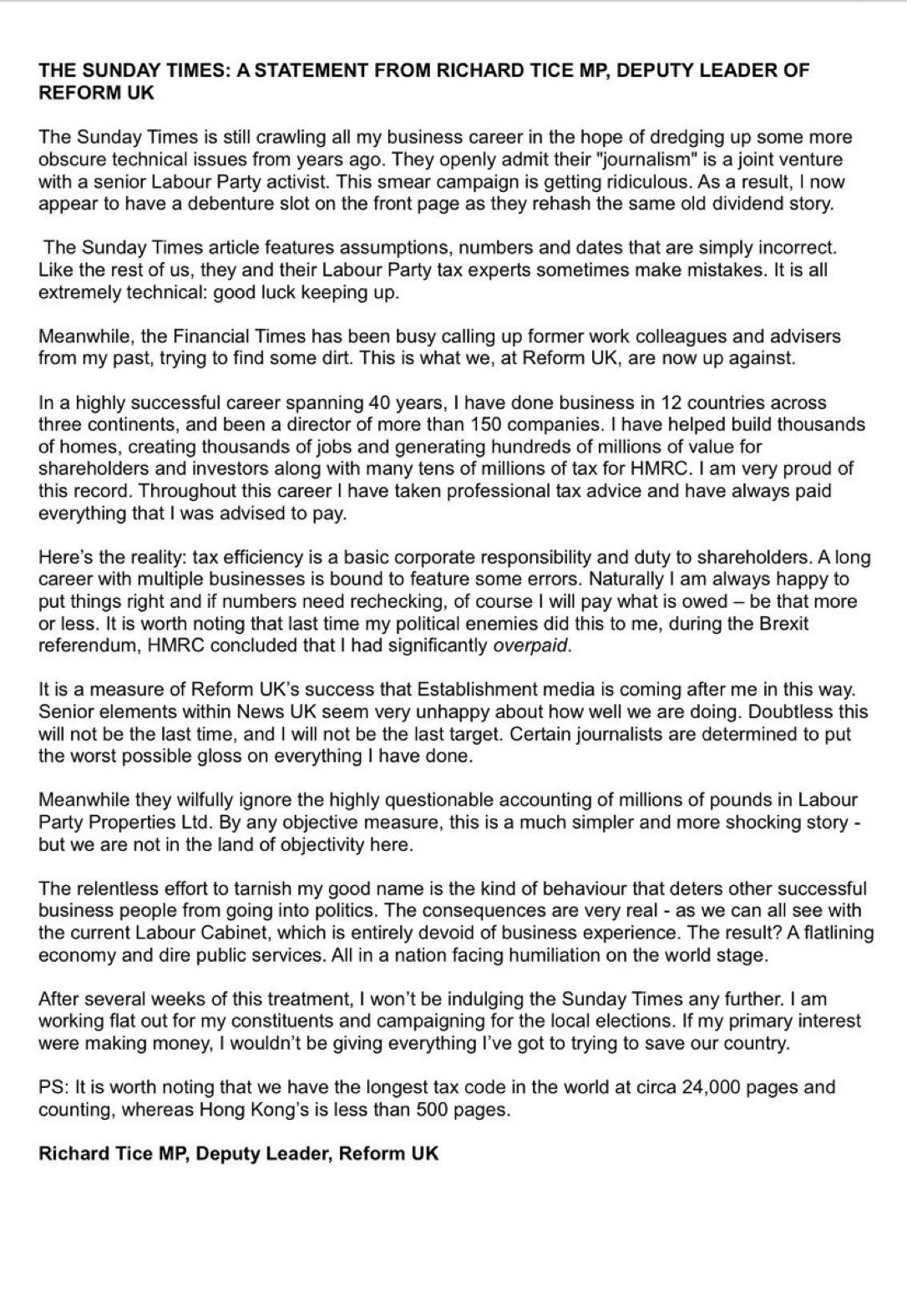 THE SUNDAY TIMES: A STATEMENT FROM RICHARD TICE MP, DEPUTY LEADER OF
REFORM UK
The Sunday Times is still crawling all my business career in the hope of dredging up some more
obscure technical issues from years ago. They openly admit their “journalism” is a joint venture
with a senior Labour Party activist. This smear campaign is getting ridiculous. As a result, | now
appear to have a debenture slot on the front page as they rehash the same old dividend story.
The Sunday Times article features assumptions, numbers and dates that are simply incorrect.
Like the rest of us, they and their Labour Party tax experts sometimes make mistakes. It is all
extremely technical: good luck keeping up.
Meanwhile, the Financial Times has been busy calling up former work colleagues and advisers
from my past, trying to find some dirt. This is what we, at Reform UK, are now up against.
In a highly successful career spanning 40 years, | have done business in 12 countries across
three continents, and been a director of more than 150 companies. | have helped build thousands
of homes, creating thousands of jobs and generating hundreds of millions of value for
shareholders and investors along with many tens of millions of tax for HMRC. | am very proud of
this record. Throughout this career | have taken professional tax advice and have always paid
everything that | was advised to pay.
Here’s the reality: tax efficiency is a basic corporate responsibility and duty to shareholders. A long
career with multiple businesses is bound to feature some errors. Naturally | am always happy to
put things right and if numbers need rechecking, of course | will pay what is owed — be that more
or less. It is worth noting that last time my political enemies did this to me, during the Brexit
referendum, HMRC concluded that | had significantly overpaid.
it is a measure of Reform UK’s success that Establishment media is coming after me in this way.
Senior elements within News UK seem very unhappy about how well we are doing. Doubtless this
will not be the last time, and | will not be the last target. Certain journalists are determined to put
the worst possible gloss on everything | have done.
Meanwhile they wilfully ignore the highly questionable accounting of millions of pounds in Labour
Party Properties Ltd. By any objective measure, this is a much simpler and more shocking story -
but we are not in the land of objectivity here.
The relentless effort to tarnish my good name is the kind of behaviour that deters other successful
business people from going into politics. The consequences are very real - as we can all see with
the current Labour Cabinet, which is entirely devoid of business experience. The result? A flatlining
economy and dire public services. All in a nation facing humiliation on the world stage.
After several weeks of this treatment, | won’t be indulging the Sunday Times any further. | am
working flat out for my constituents and campaigning for the local elections. If my primary interest
were making money, i wouldn't be giving everything I've got to trying to save our country.
PS: It is worth noting that we have the longest tax code in the world at circa 24,000 pages and
counting, whereas Hong Kong's is less than 500 pages.
Richard Tice MP, Deputy Leader, Reform UK