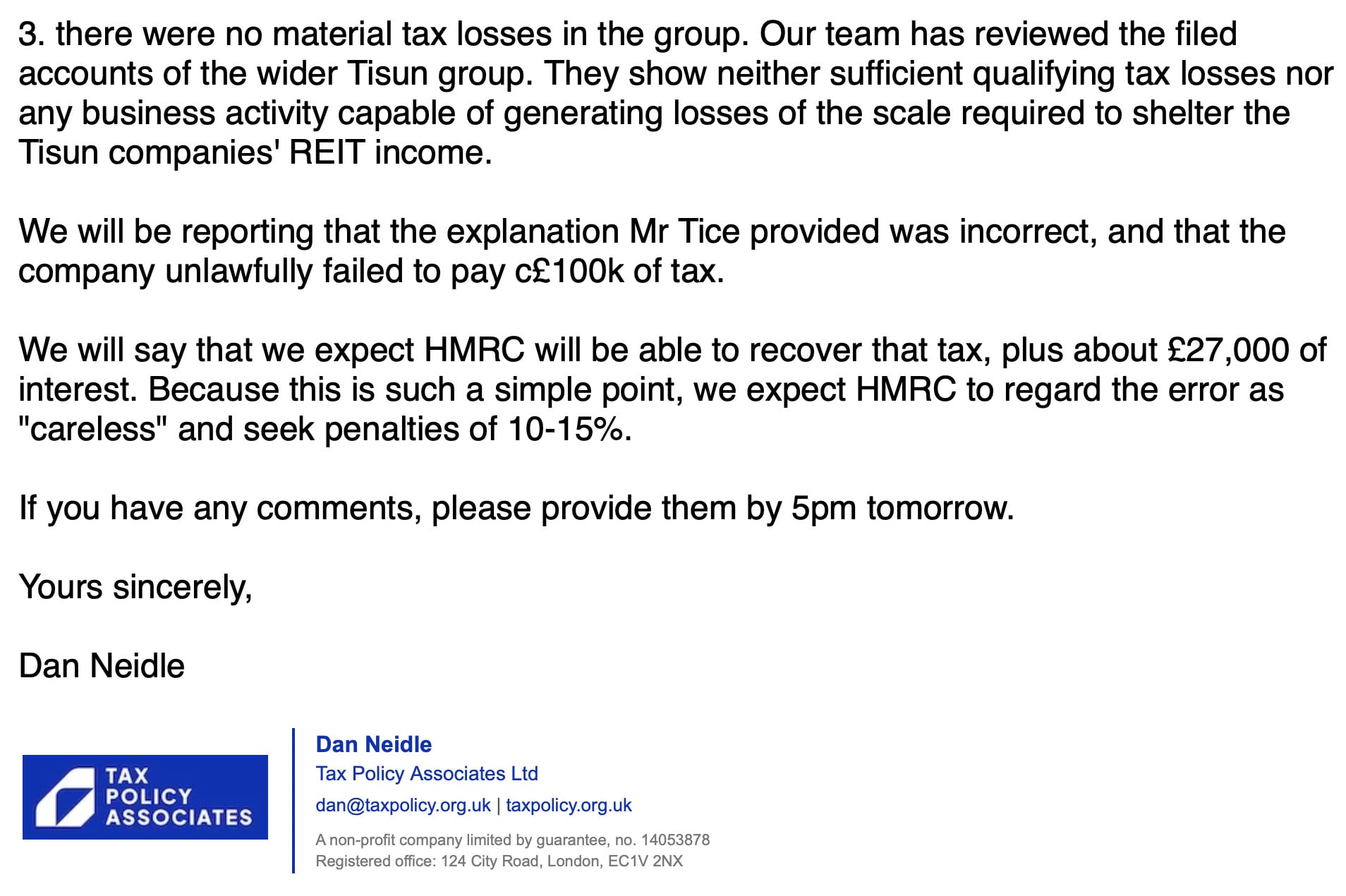 3. there were no material tax losses in the group. Our team has reviewed the filed
accounts of the wider Tisun group. They show neither sufficient qualifying tax losses nor
any business activity capable of generating losses of the scale required to shelter the
Tisun companies’ REIT income.
We will be reporting that the explanation Mr Tice provided was incorrect, and that the
company unlawfully failed to pay c£100k of tax.
We will say that we expect HMRC will be able to recover that tax, plus about £27,000 of
interest. Because this is such a simple point, we expect HMRC to regard the error as
"careless" and seek penalties of 10-15%.
If you have any comments, please provide them by 5pm tomorrow.
Yours sincerely,
Dan Neidle
Dan Neidle
TAX Tax Policy Associates Ltd
POLICY . ‘
G ASSOCIATES dan@taxpolicy.org.uk | taxpolicy.org.uk
A‘non-proft company limited by guarantee to 14053878
Reg stered o'fce 124 Cty Road London EC1V Z2NX