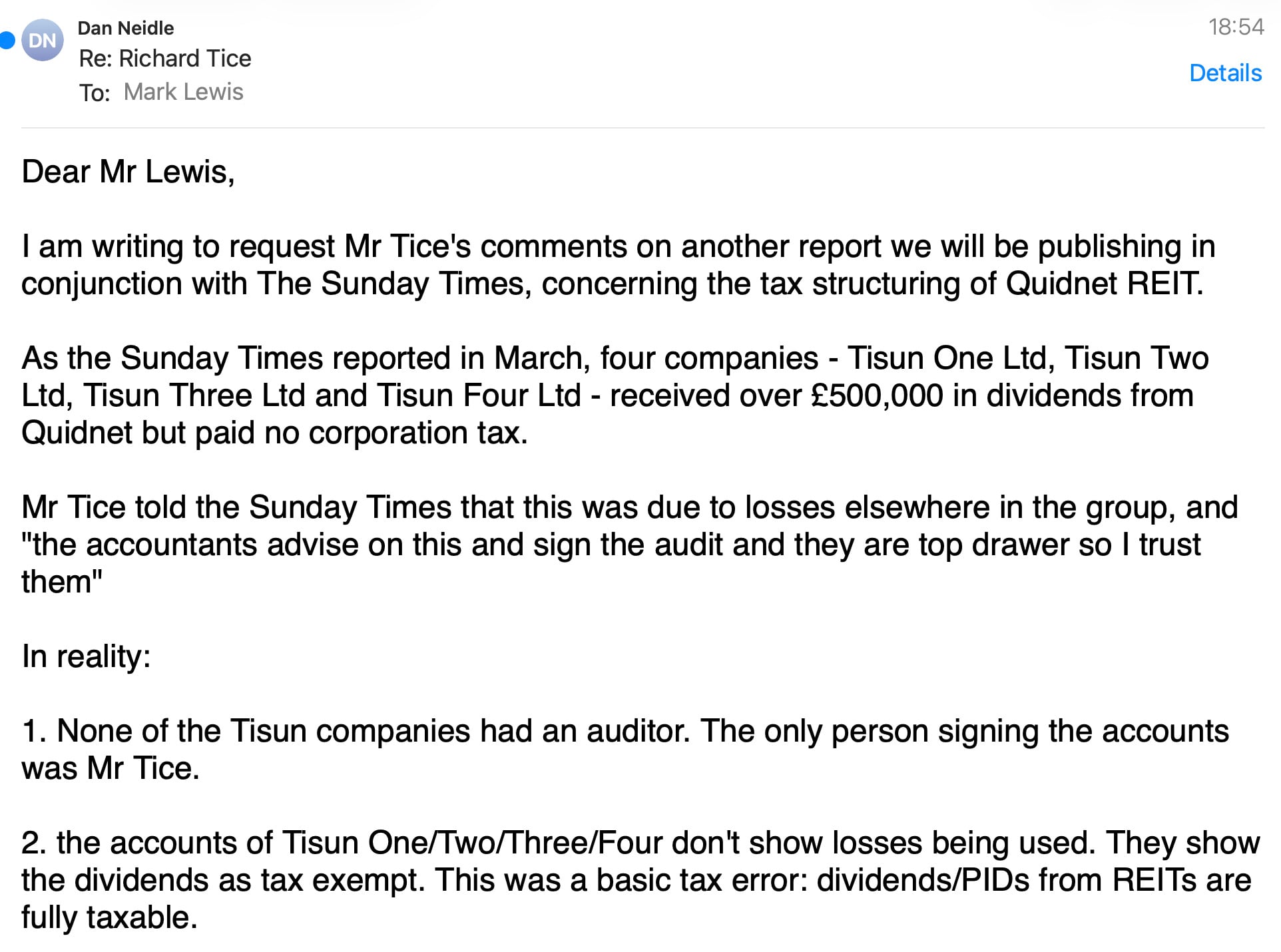 Dan Neidle
Re: Richard Tice
To: foie Le
Details
Dear Mr Lewis,
| am writing to request Mr Tice's comments on another report we will be publishing in
conjunction with The Sunday Times, concerning the tax structuring of Quidnet REIT.
As the Sunday Times reported in March, four companies - Tisun One Ltd, Tisun Two
Ltd, Tisun Three Ltd and Tisun Four Ltd - received over £500,000 in dividends from
Quidnet but paid no corporation tax.
Mr Tice told the Sunday Times that this was due to losses elsewhere in the group, and
"the accountants advise on this and sign the audit and they are top drawer so | trust
them"
In reality:
1. None of the Tisun companies had an auditor. The only person signing the accounts
was Mr Tice.
2. the accounts of Tisun One/Two/Three/Four don't show losses being used. They show
the dividends as tax exempt. This was a basic tax error: dividends/PIDs from REITs are
fully taxable.