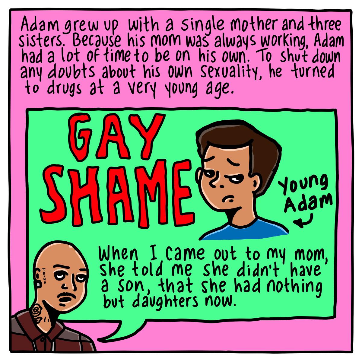 For Adam to shut down any doubts about his own sexuality, he turned to drugs at a very young age. 