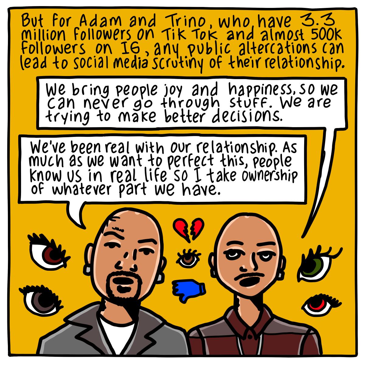For Adam and Trino, who have 3.3 million followers on TikTok, any public altercations can lead to scrutiny.